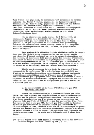 Avec O'Brien (un physicien), la commission était composée de la manière 
suivante : Dr. Launor F. Carter, psychologue, du System Development 
Corporation ;, Dr. Jess Orlansky, psychologue, de l'Institut for Defense 
Analayses ; Dr. Richard Porter, ingénieur électricien ; le Dr. 
Car1 Sagan, astronome et scientifique spatial, Smithsonian Astrophysical 
Observatory ; et Dr. Willis H. Ware, ingénieur électricien de RAND 
Corporation. Tous, excepté Sagan, étaient membres de l'Air Force 
Scientific Advisory Board. 
Ils se réunirent une seule journée, le 3 février 1966, ré-examinant 
le Rapport et la Commission Robertson et furent mis au 
courant par celui qui était alors à la téte du Blue Book, le Major 
puintanilla, et par le personnel de l'Air Force's Foreign Technology 
Division (une division nouvellement créée qui avait pris la responsa-bilité 
des investigations sur les OVNI). En mars, le groupe O'Brien 
sortit son rapport. 
Leur analyse de la situation fut très similaire à celle du rapport 
Robertson. Ils déclarèrent de nouveau que les cas qui étaient restés 
non identifiés l'étaient seulement par suite du manque d'informations pour 
les résoudre, et citèrent le fait que même parmi les centaines d'astronomes 
constamment en train de surveiller et de photographier le ciel, il n'y avait 
eu aucun enregistrement sur un OVNI. Ils admirent que les ressources de 
Blue Book étaient très pauvres, (à cette époque, il n'y avait qu'un officier 
un sergent et un secrétaire), mais que l'effort était bien organisé . 
Plutôt que de dissoudre le Blue Book, la commission O'Brien 
recommanda de le renforcer ... "Il y avdit toujours la possibilité que 
l'analyse de nouvelles observations puisse fournir quelques compléments 
Leconnaissance scientifique ayant de l'intérêt pour 1'AirForce. Le 
comité recommanda que le programme actuel soit étoffé de manière à fournir 
la possibilité d'investigatiorsscientifiquspour des observations choisies, 
investigations plus détaillées et plus poussées qu'elles n'avaient pu 
1'Btre à ce jour (73). 
d. Le rapport CONDON et la fin de l'intérét porté par l'US 
AIR FORCE (2967-1969) 
Suivre les recommandations de la commission n'était pas chose 
facile. Les OVNI n'étaient pas considérés comme un sujet d'investigation 
de valeur par de nombreux "scientifiques impartiaux" (une exigence de 
l'Air Force demandait a ce que l'on élimine de ces investigations les 
ufologues tels que Aynek, et McDonald) ou par les universités. L'Air Force 
fut repoussée tour à tour par Ma%, Harvard, par l'Université de Caroline 
du Nord et par 1'~niversité de Californie avant que l'Université du 
Colorado accepte la tâche. Certains disent que le Colorado accepta uniquement 
parce qu'ils avaient besoin du contrat du gouvernement, contrat d'un montant 
de 500.000 dollars à la fin du projet. Les conditions pour le partage des 
fondsfurent modifiées de sorte que le Colorardo n'eut A payer qu'un 
dollar. 
(73) Special Report of the US- scientific Advisory Board Ad Hoc Conmiittee 
to Review Project Blue Book. Condon, op-cit., p. 543. 
 