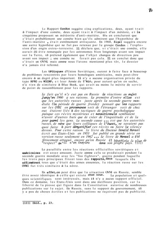 Le Rapport Condon suggère cinq explications, deux, ayant t r a i t 
à l'impact d'une comète, deux ayant t r a i t à l'impact d'un météore, e t la 
cinquième proposant un météorite d'anti-matière. Ils en conclurent que 
c ' é t a i t probablement une comète bien q u ' i l s admirent que l'hypothèse de 
l'anti-matière , é t a i t extrêmement attrayante. En 1968, Zigel suggéra encore 
une autre hypothèse qui ne fut pas retenue par l e groupe Condon : l'explo-sion 
d'un engin extra- terrestre. Il déclara que, s i c ' é t a i t une comète, e l l e 
a u r a i t dû é t r e remarquée par l e s astronomes bien longtemps avant son impact 
sur l a Terre, il prétend également que l ' o b j e t changea de direction peu 
avant son impact ; une comète ne f e r a i t pas cela. Il en conclut donc que 
c ' é t a i t un OVNI, mais comme nous l'avons mentionné plus t ô t , l e dossier 
n'a jamais é t é refermé. 
Les UFOlogues d'Union Soviétique, eurent à f a i r e face à beaucoup 
de problèmes rencontrés par leurs homologues américains, mais peut-être 
encore à un degré plus important. Il n'y a aucune organisation privée du 
type APRO ou NICAP, e t leur Armée de l'Air, pour autant qu'on en sache, 
n'a rien de similaire à Blue Book, qui avait au moins l e mérite de s e r v i r 
de point de rassemblement pour l e s rapports. 
Le fait qu'il n'y eut pas en Russie de réactions au syiet 
jusqu'en 1960 a ses raisons. La première d'entre elles est 
que les autorités russes juste après la seconde guerre mon-diale 
(la période de guerre froide) pensait que Zes rapports 
sur les OWI en provenance soit de l'étranger soit de chez 
eux étaient liés à des tactiques de guerre psychologique 
puisque ces récits mystérieux et sensatiomeZs semblaient 
n'avoir d'autres buts que de créer de l'inquiétude et de la 
peur parmi les gens. La seconde cause ... est que les autorités 
russes, de même que leurs collègues de l'Ouest, ne savaient pas 
quoi faire à part démystifier ces récits ou faire Ze silence 
dessus. Pour cette raison le livre du Docteur DonaZd MenzeZ 
écrit aux Etats-Unis en 1953 fut publié en grande série en 
version russe seulement en 1962 . . . Le livre de Memel a été 
férocement attaqué, encore qu'en Russie il bgnéficia & pZus de 
"respect" il n'en ins?ira dans son propre pays. (1111 
Le p a r a l l è l e e n t r e l e s réactions o f f i c i e l l e s soviétiques e t 
américaines e s t assez amusant. Juste comme cela s e produisait pendant l a 
seconde guerre mondiale avec les "foo fighters", guerre pendant laquelle 
les t r o i s pays principaux f i r e n t tous des rapports,dans lesquels ils 
affirmèrent tous que c ' é t a i t des armes ennemies, l a réaction russe sur les 
OVNI fut t r è s similaire à l a nôtre. 
En effet,on peut dire que l a situation OVNI en Russie, semble 
ê t r e assez identique à c e l l e q u i e x i s t e chez nous. La population e t quel-ques 
scientifiques sont intéressés, mais il n'y a aucun support o f f i c i e l . 
Dans ce domaine, les Etats-Unis sont dans une meilleure position, car l a 
l i b e r t é de l a presse qui figure dans l a Constitution autorise de nombreuses 
publications sur l e sujet. En Russie, sans l e support du gouvernement, il 
y a peu de choses é c r i t e s e t l e s publications ne reçoivent pas de publicité. 
 