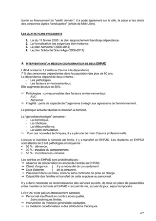borné au financement du "vieillir demain". Il a porté également sur le rôle, la place et les droits
des personnes âgées handicapées" (article de Midi-Libre).


LES QUATRE PLANS PRECEDENTS

   1.   Loi du 11 février 2005 : le plan rapprochement handicap-dépendance.
   2.   La formalisation des exigences bien-traitance.
   3.   Le plan Alzheimer (2008-2012)
   4.   Le plan Solidarité Grand-Age (2006-2011)



A. INTERVENTION D'UN MEDECIN COORDONNATEUR DE DEUX EHPAD

L'APA consacre 1,2 millions d'euros à la dépendance.
7 % des personnes dépendantes dans la population des plus de 60 ans.
La dépendance dépend de deux critères :
    - Les pathologies,
    - Les facteurs environnementaux.
Elle augmente de plus de 50%.

 Pathologies : co-responsables des facteurs environnementaux
  - AVC
  - Alzheimer
 Fragilité : perte de capacité de l'organisme à réagir aux agressions de l'environnement.

La politique actuelle favorise le maintien à domicile.

La "gérontotechnologie" concerne :
   - La domotique,
   - La robotique,
   - La télésurveillance,
   - La vision consultative.
 Pour ces nouvelles techniques, il y a pénurie de main d'œuvre professionnelle.

Lorsque le maintien à domicile est limite, il y a transfert en EHPAD. Les résidents en EHPAD
sont atteints de 5 à 8 pathologies en moyenne :
 56 % : démence,
 30 % : troubles du comportement,
 55 % : incontinences urinaires.

Les entrées en EHPAD sont problématiques :
 Absence de concertation en amont de l'entrée en EHPAD.
 Climat d'urgence     | Il y a nécessité de consentement
 Liste d'attente      | de la personne.
 Placement dans un milieu inconnu sans continuité de prise en charge.
 Culpabilité des familles et transfert de cette angoisse au personnel.

Il y a donc nécessité de reconnaissance des services ouverts, de mise en place de passerelles
entre maintien à domicile et EHPAD = accueil de vie, accueil de jour, séjour temporaire.

L'EHPAD n'est pas un établissement sanitaire.
 Personnel insuffisant en nombre et en qualité,
   - Soins techniques limités,
 Intervention du médecin généraliste inadaptée,
 Le médecin coordonnateur a des attributions théoriques.

                                                                                                2/7
 