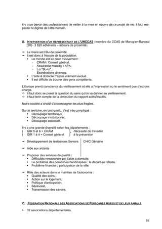Il y a un devoir des professionnels de veiller à la mise en oeuvre de ce projet de vie. Il faut res-
pecter la dignité de l'être humain.



B. INTERVENTION D'UN REPRESENTANT DE L'UNCCAS (membre du CCAS de Marcq-en-Baroeul
   [59] - 3 820 adhérents – acteurs de proximité)

 Le maire est l'élu de proximité.
 Il est donc à l'écoute de la population.
   Le monde est en plein mouvement :
       - CRAM / Conseil général,
       - Assurance maladie / APA,
       - Loi "Borlo",
       - Exonérations diverses.
   L'aide à domicile n'a pas vraiment évolué.
   Il est difficile de trouver des gens compétents.

L'Europe prend conscience du vieillissement et elle a l'impression ou le sentiment que c'est une
charge.
 Il faut donc se poser la question du sens qu'on va donner au vieillissement.
 Il faut tenir compte de la diminution du rapport actifs/inactifs.

Notre société a choisi d'accompagner les plus fragiles.

Sur le territoire, en tant qu'élu, c'est très compliqué :
    Découpage territoriaux,
    Découpage institutionnel,
    Découpage associatif.

Il y a une grande diversité selon les départements :
| GIR 5 et 6 = CRAM                     Nécessité de travailler
| GIR 1 à 4 = Conseil général           à la prévention

 Développement de résidences Seniors             CHIC Gériatrie

 Aide aux aidants

 Proposer des services de qualité :
   Difficultés rencontrées par l'aide à domicile.
   Le problème des personnes handicapées : le départ en retraite.
   Problème financier / participation de la ville.

 Rôle des acteurs dans le maintien de l'autonomie :
   Qualité des soins,
   Action sur le logement,
   Politique d'anticipation,
   Bénévolat,
   Transmission des savoirs.



C. FEDERATION NATIONALE DES ASSOCIATIONS DE PERSONNES AGEES ET DE LEUR FAMILLE

   32 associations départementales,


                                                                                                 3/7
 