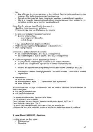    But :
    - être à l'écoute des personnes âgées et des résidents. Apporter cette écoute auprès des
       politiques. Etre à côté des directeurs d'établissements.
    - Permettre d'aller jusqu'à la fin de vie dans des conditions respectables et respectées.
    - Aller à la rencontre des professionnels et des organismes pour mieux installer le sys-
       tème idéal, système qui ne convient pas actuellement.

Aujourd'hui, il y a de grandes difficultés à comprendre.
 Qualité de l'accompagnement qui baisse,
 Financement qui n'est pas à la hauteur des besoins,

 Le coût pour le résident ne cesse d'augmenter
   2 points fondamentaux :
     - accompagnement de qualité,
     - reste à charge.

 Il n'y a pas suffisamment de personnel formé.
 Problème des personnes handicapées en perte d'autonomie.
 Droit à compensation.

En matière de perte d'autonomie à domicile :
    La personne handicapée a droit à 370 heures par mois.
    La personne âgée de plus de 60 ans à droit à 92 heures par mois.

 Comment organiser la maison de retraite de demain ?
   1 ETP pour une personne âgée en cas de lourde perte d'autonomie.
   0,6 ETP pour une personne âgée en cas de perte d'autonomie légère.

       Analyse des besoins connus et publiés (voir Plan de Solidarité Grand Age de 2005).

       Convergence tarifaire : désengagement de l'assurance maladie | Diminution du nombre
        de personnel.

 Bientraitance :
   Avoir une protection            |
   Accompagner au repas            |   Quelle solution pour le personnel ?
   Aider à marcher                 |

Nous sommes dans un pays individualiste à tous les niveaux, y compris dans les familles de
personnes âgées :
 Pas d'engagement citoyen,
 Pas de pacte républicain.

Les jeunes retraités refusent de parler de fin de vie.
Les départements sont étranglés.
Faut-il mettre en place un dispositif d'assurance obligatoire à partir de 50 ans ?
Faut-il élargir le champ de la CSA ?
Les solutions gouvernementales ne correspondent pas aux attentes.
Il faut prendre en charge toutes les familles et leur faire prendre conscience du problème.



D. ANNE-MARIE ESCOFFIER – SENATRICE

Le débat s'ouvre sur deux voies :
    Philosophique,
    Financière.

                                                                                              4/7
 