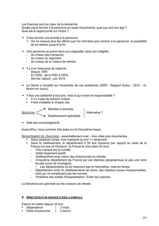 Les finances sont au cœur de la démarche.
Quelle place donner à la personne en perte d'autonomie, quel que soit son âge ?
Quel est le regard porté sur l'autre ?

 Il faut donner une priorité à la personne
   On ne mesure plus les efforts que l'on doit faire pour donner à la personne, la possibilité
       de se réaliser jusqu'à la fin.

 Une personne se prend dans son intégralité, dans son intégrité :
  - Au niveau des transports,
  - Au niveau du logement,
  - Au niveau de la maison de retraite.

 Il y a eu beaucoup de rapports :
  - Depuis 1997,
  - En 2000 : de la PSD à l'APA,
  - Dernier rapport : juin 2010.

 Le Sénat a travaillé sur l'ensemble de ces problèmes (2000 : Rapport Sueur ; 2010 : ré-
  flexion en cours).

 Il faut une solidarité à tout prix, mais à qui revient la responsabilité ?
   Il n'y a pas de solution unique,
   Il faut s'adapter à chaque cas.

                     Maintien à domicile
QUESTION                                            Alternative ?
                     Etablissement spécialisé

 Aide des accompagnants

Aujourd'hui, nous sommes très axés sur le Cinquième risque.

DEPARTEMENT DE L'AVEYRON : essentiellement rural – trois villes plus importantes.
    Dans certaines zones, trois habitants au km² => isolement.
    Dans le vieillissement, le département à 50 ans d'avance par rapport au reste de la
     France (ce que vit l'Aveyron, la France le vivra dans 50 ans).
     - Très marqué par la ruralité,
     - Solde largement positif,
     - Vieillissement avec retour des Aveyronnais en retraite,
     - Cinquième département de France par son étendue géographique et pas une zone
        de plat (zone de montagne).
         Les déplacements ne se mesurent pas en kilomètres, mais en temps.
     - Département riche en établissements de soins, des hôpitaux locaux indispensables,
        mais qui ne remplissent pas les normes.
     - Problème des sorties d'hospitalisation. Eviter les ruptures.

La Sénatrice est optimiste sur les maisons de retraite.



E. DIRECTEUR D'UN SERVICE D'AIDE A DOMICILE

Exerce ce métier depuis 32 ans.
 Dépendance             | 2 mots
 Perte d'autonomie      | à bannir

                                                                                            5/7
 