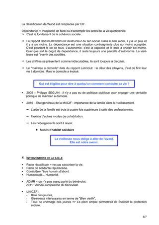 La classification de Wood est remplacée par CIF.

Dépendance = Incapacité de faire ou d'accomplir les actes de la vie quotidienne.
 C'est le fondement de la cohésion sociale.

 Le rapport ROSSO-DEBORD est destructeur du lien social. Dans le lien social, il y a un plus et
  il y a un moins. La dépendance est une situation contraignante plus ou moins acceptée.
  C'est pourtant le lot de tous. L'autonomie, c'est la capacité et le droit à choisir soi-même.
  Quel que soit le degré de dépendance, il reste toujours une parcelle d'autonomie. La vieil-
  lesse est l'avenir des sociétés.

 Les chiffres se présentent comme indiscutables, ils sont toujours à discuter.

 Le "maintien à domicile" date du rapport LAROQUE : le désir des citoyens, c'est de finir leur
  vie à domicile. Mais le domicile a évolué.



              Qui est éligible pour dire à quelqu'un comment conduire sa vie ?


   2005 – Philippe SEGUIN : il n'y a pas eu de politique publique pour engager une véritable
    politique de maintien à domicile.

   2010 – Etat généraux de la MACIF : importance de la famille dans le vieillissement.

     L'aide de la famille est trois à quatre fois supérieure à celle des professionnels.

     Il existe d'autres modes de cohabitation.

     Les hébergements sont à revoir.

            Notion d'habitat solidaire


                          La vieillesse nous oblige à aller de l'avant.
                                      Elle est notre avenir.




F. INTERVENTIONS DE LA SALLE

   Pacte républicain = ne pas sectoriser la vie.
   Pacte de solidarité républicaine.
   Considérer l'être humain d'abord.
   Humanitude... Humanité.

   ADMR = on n'a pas assez parlé du bénévolat.
    2011 : Année européenne du bénévolat.

   UNICEF :
    - Rôle des jeunes,
    - Gisements intéressants en terme de "Bien vieillir",
    - Taux de chômage des jeunes => Le plein emploi permettrait de financer la protection
      sociale.


                                                                                             6/7
 