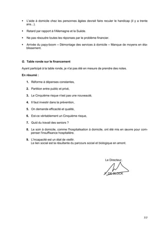    L'aide à domicile chez les personnes âgées devrait faire reculer le handicap (il y a trente
    ans...).

   Retard par rapport à l'Allemagne et la Suède.

   Ne pas résoudre toutes les réponses par le problème financier.

   Arrivée du papy-boom – Démontage des services à domicile – Manque de moyens en éta-
    blissement.



G. Table ronde sur le financement

Ayant participé à la table ronde, je n'ai pas été en mesure de prendre des notes.

En résumé :

    1. Réforme à dépenses constantes,

    2. Partition entre public et privé,

    3. Le Cinquième risque n'est pas une nouveauté,

    4. Il faut investir dans la prévention,

    5. On demande efficacité et qualité,

    6. Est-ce véritablement un Cinquième risque,

    7. Quid du travail des seniors ?

    8. Le soin à domicile, comme l'hospitalisation à domicile, ont été mis en œuvre pour com-
       penser l'insuffisance hospitalière.

    9. L'incapacité est un état de vieillir.
       Le lien social est la résultante du parcours social et biologique en amont.




                                                                 Le Directeur,



                                                                 F. DE BLOCK




                                                                                            7/7
 