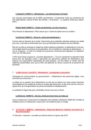 L’HUMANITE (15/06/11) – DEPENDANCE : LES PROPOSITIONS S’AFFINENT

Les mesures préconisées par le CESE permettraient « d’augmenter l’aide aux personnes les
plus dépendantes, réduire le RAC des familles « et favoriser » un système d’aide plus redistri-
butif ».


     FRANCE SOIR (15/06/11) – TAXER LES RETRAITES, CE N’EST PAS EXCLU

Pour financer la dépendance, Fillon assure que « toutes les pistes sont sur la table ».


     LES ECHOS (15/06/11) – POUR UN « BOUCLIER DEPENDANCE »

Comme dans le domaine de la santé, l’intervention de la solidarité nationale resterait une réalité
pour tous, mais elle se renforcerait pour ceux qui affrontent les situations les plus difficiles.

Dès lors qu’elle se prolonge et malgré les aides publiques existantes, la dépendance d’une per-
sonne âgée devient synonyme de paupérisation. Sur la totalité d’un épisode de dépendance – 4
ans en moyenne – le coût à la charge de la personne concernée peut dépasser, en établisse-
ment, les 140 000 euros.

L’UFC Que Choisir propose le « bouclier dépendance ». Tout en maintenant le dispositif d’aide
actuel pour les épisodes courts, il garantirait aux personnes souffrant de dépendance plus
longues une augmentation significative de l’aide publique, une fois atteint un certain seuil de
dépenses personnelles, pour que le RAC soit plafonné au revenu courant de la personne dé-
pendante.



7.   LE MUTUALISTE ( JUIN 2011) – DEPENDANCE : CHOISISSONS LA SOLIDARITE

Campagne de communication du gouvernement : « Dépendance des personnes âgées, nous
sommes tous concernés. »

Le débat sur la question de la dépendance ne doit pas se réduire aux seuls enjeux financiers
mais également à la qualité de la prise en charge des personnes, et des soins qui leur sont pro-
digués ainsi qu’à l’augmentation du personnel qualifié en établissements.

La solidarité à l’égard des plus vulnérables d’entre nous est un devoir.


     LA DEPECHE (14/06/11) – UN SEUL INTERLOCUTEUR POUR LES FAMILLES

Avec la maison pour l’autonomie et l’intégration des maladies d’Alzheimer (MAIA 65), familles et
malades auront un interlocuteur unique pour une meilleure prise en charge.



8.   LES ECHOS ( 16/06/11) – DEPENDANCE : ROSELYNE BACHELOT ANNONCE UN EFFORT DE 1
     MILLIARD DES 2012

 Coût des « mesures » nouvelles qui doivent entrer en vigueur dès 2012.




Direction Générale                                                                        10/25
 