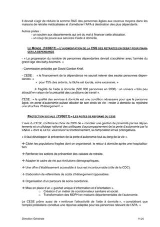 Il devrait s’agir de réduire la somme RAC des personnes âgées aux revenus moyens dans les
maisons de retraite médicalisées et d’améliorer l’APA à destination des plus dépendants.

Autres pistes :
       - un soutien aux départements qui ont du mal à financer cette allocation.
       - un coup de pouce aux services d’aide à domicile.


    LE MONDE (16/06/11) – L’AUGMENTATION DE LA CSG DES RETRAITES EN DEBAT POUR FINAN-
    CER LA DEPENDANCE

- « La progression du nombre de personnes dépendantes devrait s’accélérer avec l’arrivée du
grand âge des baby-boomers. »

- Commission présidée par David Gordon Krief.

- CESE : « le financement de la dépendance ne saurait relever des seules personnes dépen-
dantes. »
          « pour 75% des aidants, la tâche est lourde, voire excessive. »

            fragilité de l’aide à domicile (500 000 personnes en 2008) : un univers « très peu
attractif en raison de la précarité des conditions de travail ».

CESE : « la qualité des services à domicile est une condition nécessaire pour que le personne
âgée, en perte d’autonomie puisse décider de son choix de vie : rester à domicile ou rejoindre
une structure d’hébergement. »


    PROTECTION SOCIALE (15/06/11) – LES PISTES DE REFORME DU CESE

L’avis du CESE confirme le choix de 2005 de « concilier une gestion de proximité par les dépar-
tements et un pilotage national des politiques d’accompagnement de la perte d’autonomie par la
CNSA » dont le CESE veut revoir le fonctionnement, la composition et les prérogatives.

« Il faut développer la prévention de la perte d’autonomie tout au long de la vie ».

 Cibler les populations fragiles dont on organiserait le retour à domicile après une hospitalisa-
tion.

 Renforcer les actions de prévention des caisses de retraite.

 Adapter le cadre de vie aux évolutions démographiques.

 Une offre d’établissement accessible à tous est incontournable (rôle de la CDC).

 Elaboration de référentiels de coûts d’hébergement opposables.

 Organisation d’un parcours de soins coordonné.

 Mise en place d’un « guichet unique d’information et d’orientation ».
            o Création d’un métier de coordonnateur sanitaire et social.
            o Transformation des MDPH en maisons départementales de l’autonomie.

Le CESE prône aussi de « renforcer l’attractivité de l’aide à domicile », « considérant que
l’emploi prestataire constitue une réponse adaptée pour les personnes relevant de l’APA. »



Direction Générale                                                                        11/25
 