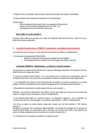  Réforme de la Tarification des services intervenant auprès des publics vulnérables.

 Harmonisation des procédures d’agrément et d’autorisation.

Emploi direct :
       - Reconnaissance des acquis dans un passeport professionnel.
       - Accès à une formation obligatoire pour les GIR 1 à 3.
       - Développement de centres de ressources.


     ESE N° 985 (17 AU 23 JUIN 2011)

François Fillon affirme le principe d’un socle de solidarité nationale pour tous, quitte à le com-
pléter par d’autres dispositifs.



9.   LA GAZETTE SANTE SOCIAL ( 17/06/11) – GRAND AGE : LES BIENFAITS DES VACANCES

Les vacances peuvent jouer un rôle préventif concernant les effets du vieillissement.

 Convention de partenariat CNAV/ANCV
         o Départ en vacances des personnes âgées les plus fragiles.
         o Accompagnement aux aidants afin d’envisager des séjours de repli.


     LE FIGARO (20/06/11) – DEPENDANCE : LA PISTE DU « GUICHET UNIQUE »

Les groupes de travail rendent demain leur rapport à Roselyne Bachelot. Ils proposent de sim-
plifier la prise en charge des aînés.

 Groupe de travail Annick Morel = on a mis l’accent sur le manque de coordination entre la
myriade de services et de personnes susceptibles d’intervenir auprès des aînés dépendants.

« La multiplicité des acteurs et des financements consacrés à la perte d’autonomie ne saurait
justifier l’extrême complexité que les personnes âgées et leurs familles doivent affronter. »

« Dispositifs de coordination empilés depuis 30 ans, sans succès. »

Résultat : une moindre optimisation des efforts comme des coûts et le recours aux formules de
prise en charge les plus coûteuses, comme l’hospitalisation.

 Les experts préconisent un « guichet unique ». Un dispositif « pérenne », de « proximité » et
« reconnu par la loi qui doit désigner une autorité responsable ». (ARS ou département).

« La mise en place de cette mission exige des moyens qui ont été estimés à 135 millions
d’euros. »
Simplifier le parcours de la personne âgée fragilisée, ce constat est partagé par le groupe de
travail Evelyne Ratte. La coordination est le nouveau mot d’ordre pour éviter « les ruptures de
prise en charge dangereuse pour la personne en perte d’autonomie ».

 « Décloisonner les secteurs sanitaires et médico-social ».




Direction Générale                                                                        12/25
 
