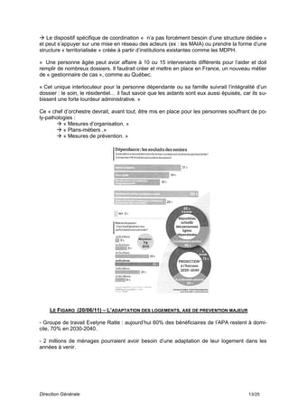  Le dispositif spécifique de coordination « n’a pas forcément besoin d’une structure dédiée »
et peut s’appuyer sur une mise en réseau des acteurs (ex : les MAIA) ou prendre la forme d’une
structure « territorialisée » créée à partir d’institutions existantes comme les MDPH.

« Une personne âgée peut avoir affaire à 10 ou 15 intervenants différents pour l’aider et doit
remplir de nombreux dossiers. Il faudrait créer et mettre en place en France, un nouveau métier
de « gestionnaire de cas », comme au Québec.

« Cet unique interlocuteur pour la personne dépendante ou sa famille suivrait l’intégralité d’un
dossier : le soin, le résidentiel… il faut savoir que les aidants sont eux aussi épuisés, car ils su-
bissent une forte lourdeur administrative. »

Ce « chef d’orchestre devrait, avant tout, être mis en place pour les personnes souffrant de po-
ly-pathologies :
        « Mesures d’organisation. »
        « Plans-métiers .»
        « Mesures de prévention. »




    LE FIGARO (20/06/11) – L’ADAPTATION DES LOGEMENTS, AXE DE PREVENTION MAJEUR

- Groupe de travail Evelyne Ratte : aujourd’hui 60% des bénéficiaires de l’APA restent à domi-
cile, 70% en 2030-2040.

- 2 millions de ménages pourraient avoir besoin d’une adaptation de leur logement dans les
années à venir.




Direction Générale                                                                          13/25
 