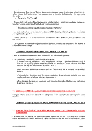- Benoît Apparu, Secrétaire d’Etat au Logement : nécessaire coordination des collectivités lo-
cales, acteurs de l’habitat, et services sociaux dans le domaine de l’adaptation des logements
des aînés.
     Partenariat CNAV – ANAH

- Groupe de travail Annick Morel évoque une « balkanisation » des intervenants au niveau na-
tional et régional qui ont peu l’habitude de travailler ensemble.

       Trop de disparitions inquiétantes de malades d’Alzheimer

- Les patients touchés par la maladie représentent 15% des disparitions inquiétantes recensées
par la police et la gendarmerie.

- France Alzheimer : « si on ne les retrouve pas dans les 24 ou 48 heures, l’issue est fatale une
fois sur 2. »

- Les systèmes d’alarme et de géolocalisation portatifs, onéreux et complexes, ont du mal à
s’imposer dans les usages.


    L’HUMANITE (20/06/11) – PERSONNES AGEES, PAS PARTS DE MARCHE

- Pour la coordination des hôpitaux de proximité, il faut défendre la gériatrie.

- La coordination de défense des hôpitaux de proximité
       Marie-Françoise Michenaud, cadre supérieur de gériatrie : « tout le monde s’accorde à
      dire qu’il y a un défi à relever, mais la solidarité, un acquis du Conseil National de la Ré-
      sistance, est aujourd’hui attaquée de toutes parts. »

     « Ces dispositifs successifs prouvent que rien n’a été réglé sur la question de la dépen-
     dance. »

     « Aujourd’hui on cherche à sortir les personnes âgées du domaine du sanitaire pour aller
     vers le médico-social afin de faire des économies. »

     Même dans ce domaine, on essaie de sortir ce qui est rentable. D’ailleurs, on parle ainsi
     de parts de marché. »



10. LES ECHOS ( 14/06/11) – L’ASSURANCE DEPENDANCE NE SERA PAS OBLIGATOIRE

François Fillon : l’assurance dépendance obligatoire serait « compliquée, contraignante voire
injuste. »


    LES ECHOS (16/06/11) – ROSELYNE BACHELOT ANNONCE UN EFFORT DE 1 MILLIARD DES 2012



11. RAPPORT YVES VEROLLET ET MONIQUE WEBER ( 14/06/11) – LA DEPENDANCE DES PER-
    SONNES AGEES

L’augmentation du nombre de personnes âgées de plus de 75 ans, 25% d’ici 2025, appelle
certes réponses financières, 34 milliards d’euros ont été consacrés à la dépendance en 2010,



Direction Générale                                                                         14/25
 