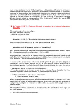 mais surtout sociétales. Pour le CESE, les politiques publiques doivent favoriser la construction
de parcours de vie correspondant répondant aux besoins des personnes âgées. En amont de la
survenue de la dépendance, en développant la prévention, en adaptant l’habitat, et en soute-
nant toutes les initiatives technologiques au service de l’autonomie. Puis, par la meilleure coor-
dination du parcours de soins, le renforcement de l’aide à domicile et le soutien aux aidants.
L’instauration d’une taxe sur les successions et les donations et l’évolution des taux de CSG
des retraités offrent des pistes de financement.



12. LA TRIBUNE (21/06/11) – ROSELYNE BACHELOT DEVOILE LES PISTES POUR REFORMER LA DE-
    PENDANCE.

Mieux accompagner la personne âgée.
Favoriser le maintien à domicile.
Trouver de nouvelles recettes.


    L’HUMANITE (21/06/11) – DEPENDANCE : TOUJOURS RIEN DE TRANCHE

Les recommandations des groupes de travail ont un goût de pas assez .


    LA CROIX (21/06/11) – COMMENT FINANCER LA DEPENDANCE ?

Pour financer l’augmentation prévisible du nombre de personnes dépendantes, il faudra trouver
2,3 milliards d’euros supplémentaires par an, à l’horizon 2025.

Le débat est clos. Cette réforme ne misera ni sur un modèle socialisé, de type nouvelle branche
de la Sécurité Sociale, financée par une cotisation dédiée, ni sur un scénario entièrement privé
avec la création d’une assurance dépendance obligatoire.

 Taxe sur les successions : « Pour moi c’est la principale piste en terme d’équité et
d’efficacité » (Claude Le Pen). « Il n’est pas idiot de faire contribuer ceux qui ont accumulé du
bien tout au long de leur vie, afin de financer la dépendance de ceux qui sont moins bien lotis. »

 Journée de solidarité : une voie risquée électoralement.
« Demander aux salariés qui viennent de subir la crise , une nouvelle journée de travail gratuite
serait très imprudent avant la présidentielle. » (Véronique Descacq – CFDT)

 Mettre à contribution les retraités : une piste tentante.
       Piste acceptée par l’ADF et l’UNAF.

Michel Naiditch (Institut de Recherche et Documentation en économie de la santé) : « Ce serait
assez juste car , quand on regarde les chiffres de la redistribution des dépenses publiques, on
voit qu’il y a une inégalité de traitement, au détriment des jeunes et au profit des générations le
plus anciennes. »

Claude Le Pen : « Il n’est pas anormal de taxer les revenus des retraités de la même façon que
les autres revenus. »

 L’assurance, une solution complémentaire.




Direction Générale                                                                         15/25
 