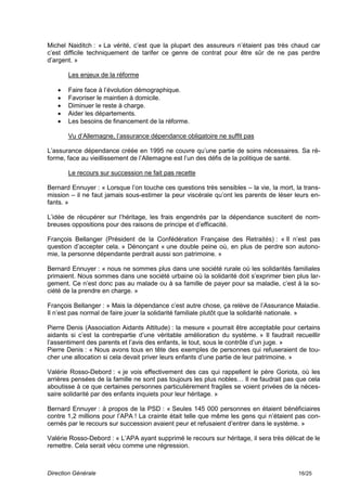 Michel Naiditch : « La vérité, c’est que la plupart des assureurs n’étaient pas très chaud car
c’est difficile techniquement de tarifer ce genre de contrat pour être sûr de ne pas perdre
d’argent. »

       Les enjeux de la réforme

      Faire face à l’évolution démographique.
      Favoriser le maintien à domicile.
      Diminuer le reste à charge.
      Aider les départements.
      Les besoins de financement de la réforme.

       Vu d’Allemagne, l’assurance dépendance obligatoire ne suffit pas

L’assurance dépendance créée en 1995 ne couvre qu’une partie de soins nécessaires. Sa ré-
forme, face au vieillissement de l’Allemagne est l’un des défis de la politique de santé.

       Le recours sur succession ne fait pas recette

Bernard Ennuyer : « Lorsque l’on touche ces questions très sensibles – la vie, la mort, la trans-
mission – il ne faut jamais sous-estimer la peur viscérale qu’ont les parents de léser leurs en-
fants. »

L’idée de récupérer sur l’héritage, les frais engendrés par la dépendance suscitent de nom-
breuses oppositions pour des raisons de principe et d’efficacité.

François Bellanger (Président de la Confédération Française des Retraités) : « Il n’est pas
question d’accepter cela. » Dénonçant « une double peine où, en plus de perdre son autono-
mie, la personne dépendante perdrait aussi son patrimoine. »

Bernard Ennuyer : « nous ne sommes plus dans une société rurale où les solidarités familiales
primaient. Nous sommes dans une société urbaine où la solidarité doit s’exprimer bien plus lar-
gement. Ce n’est donc pas au malade ou à sa famille de payer pour sa maladie, c’est à la so-
ciété de la prendre en charge. »

François Bellanger : » Mais la dépendance c’est autre chose, ça relève de l’Assurance Maladie.
Il n’est pas normal de faire jouer la solidarité familiale plutôt que la solidarité nationale. »

Pierre Denis (Association Aidants Attitude) : la mesure « pourrait être acceptable pour certains
aidants si c’est la contrepartie d’une véritable amélioration du système. » Il faudrait recueillir
l’assentiment des parents et l’avis des enfants, le tout, sous le contrôle d’un juge. »
Pierre Denis : « Nous avons tous en tête des exemples de personnes qui refuseraient de tou-
cher une allocation si cela devait priver leurs enfants d’une partie de leur patrimoine. »

Valérie Rosso-Debord : « je vois effectivement des cas qui rappellent le père Goriota, où les
arrières pensées de la famille ne sont pas toujours les plus nobles… Il ne faudrait pas que cela
aboutisse à ce que certaines personnes particulièrement fragiles se voient privées de la néces-
saire solidarité par des enfants inquiets pour leur héritage. »

Bernard Ennuyer : à propos de la PSD : « Seules 145 000 personnes en étaient bénéficiaires
contre 1,2 millions pour l’APA ! La crainte était telle que même les gens qui n’étaient pas con-
cernés par le recours sur succession avaient peur et refusaient d’entrer dans le système. »

Valérie Rosso-Debord : « L’APA ayant supprimé le recours sur héritage, il sera très délicat de le
remettre. Cela serait vécu comme une régression.



Direction Générale                                                                        16/25
 