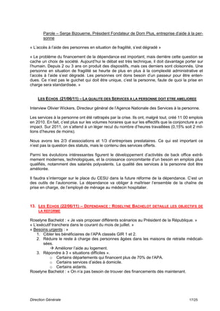 Parole – Serge Bizouerne, Président Fondateur de Dorn Plus, entreprise d’aide à la per-
       sonne

« L’accès à l’aide des personnes en situation de fragilité, s’est dégradé »

« Le problème du financement de la dépendance est important, mais derrière cette question se
cache un choix de société. Aujourd’hui le débat est très technique, il doit davantage porter sur
l’humain. Depuis 2 ou 3 ans on produit des dispositifs, mais ces derniers sont cloisonnés. Une
personne en situation de fragilité se heurte de plus en plus à la complexité administrative et
l’accès à l’aide s’est dégradé. Les personnes ont dons besoin d’un passeur pour être enten-
dues. Ce n’est pas le guichet qui doit être unique, c’est la personne, faute de quoi la prise en
charge sera standardisée. »


    LES ECHOS (21/06/11) – LA QUALITE DES SERVICES A LA PERSONNE DOIT ETRE AMELIOREE

Interview Olivier Wickers, Directeur général de l’Agence Nationale des Services à la personne.

Les services à la personne ont été rattrapés par la crise. Ils ont, malgré tout, créé 11 00 emplois
en 2010. En fait, c’est plus sur les volumes horaires que sur les effectifs que la conjoncture a un
impact. Sur 2011, on s’attend à un léger recul du nombre d’heures travaillées (0,15% soit 2 mil-
lions d’heures de moins).

Nous avons les 2/3 d’associations et 1/3 d’entreprises prestataires. Ce qui est important ce
n’est pas la question des statuts, mais le contenu des services offerts.

Parmi les évolutions intéressantes figurent le développement d’activités de back office extrê-
mement modernes, technologiques, et la croissance concomitante d’un besoin en emplois plus
qualifiés, notamment des salariés polyvalents. La qualité des services à la personne doit être
améliorée.

Il faudra s’interroger sur le place du CESU dans la future réforme de la dépendance. C’est un
des outils de l’autonomie. La dépendance va obliger à maîtriser l’ensemble de la chaîne de
prise en charge, de l’employé de ménage au médecin hospitalier.



13. LES ECHOS (22/06/11) – DEPENDANCE : ROSELYNE BACHELOT DETAILLE LES OBJECTIFS DE
    LA REFORME

Roselyne Bachelot : « Je vais proposer différents scénarios au Président de la République. »
« L’exécutif tranchera dans le courant du mois de juillet. »
« Besoins urgents : »
    1. Cibler les bénéficiaires de l’APA classés GIR 1 et 2.
    2. Réduire le reste à charge des personnes âgées dans les maisons de retraite médicali-
       sées.
            Améliorer l’aide au logement.
    3. Répondre à 3 « situations difficiles ».
           o Certains départements qui financent plus de 70% de l’APA.
           o Certains services d’aides à domicile.
           o Certains aidants.
Roselyne Bachelot : « On n’a pas besoin de trouver des financements dès maintenant.




Direction Générale                                                                         17/25
 