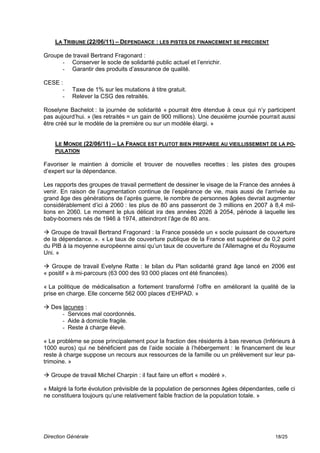 LA TRIBUNE (22/06/11) – DEPENDANCE : LES PISTES DE FINANCEMENT SE PRECISENT

Groupe de travail Bertrand Fragonard :
      - Conserver le socle de solidarité public actuel et l’enrichir.
      - Garantir des produits d’assurance de qualité.

CESE :
      -    Taxe de 1% sur les mutations à titre gratuit.
      -    Relever la CSG des retraités.

Roselyne Bachelot : la journée de solidarité « pourrait être étendue à ceux qui n’y participent
pas aujourd’hui. » (les retraités = un gain de 900 millions). Une deuxième journée pourrait aussi
être créé sur le modèle de la première ou sur un modèle élargi. »


    LE MONDE (22/06/11) – LA FRANCE EST PLUTOT BIEN PREPAREE AU VIEILLISSEMENT DE LA PO-
    PULATION

Favoriser le maintien à domicile et trouver de nouvelles recettes : les pistes des groupes
d’expert sur la dépendance.

Les rapports des groupes de travail permettent de dessiner le visage de la France des années à
venir. En raison de l’augmentation continue de l’espérance de vie, mais aussi de l’arrivée au
grand âge des générations de l’après guerre, le nombre de personnes âgées devrait augmenter
considérablement d’ici à 2060 : les plus de 80 ans passeront de 3 millions en 2007 à 8,4 mil-
lions en 2060. Le moment le plus délicat ira des années 2026 à 2054, période à laquelle les
baby-boomers nés de 1946 à 1974, atteindront l’âge de 80 ans.

 Groupe de travail Bertrand Fragonard : la France possède un « socle puissant de couverture
de la dépendance. ». « Le taux de couverture publique de la France est supérieur de 0,2 point
du PIB à la moyenne européenne ainsi qu’un taux de couverture de l’Allemagne et du Royaume
Uni. »

 Groupe de travail Evelyne Ratte : le bilan du Plan solidarité grand âge lancé en 2006 est
« positif » à mi-parcours (63 000 des 93 000 places ont été financées).

« La politique de médicalisation a fortement transformé l’offre en améliorant la qualité de la
prise en charge. Elle concerne 562 000 places d’EHPAD. »

 Des lacunes :
      - Services mal coordonnés.
      - Aide à domicile fragile.
      - Reste à charge élevé.

« Le problème se pose principalement pour la fraction des résidents à bas revenus (Inférieurs à
1000 euros) qui ne bénéficient pas de l’aide sociale à l’hébergement : le financement de leur
reste à charge suppose un recours aux ressources de la famille ou un prélèvement sur leur pa-
trimoine. »

 Groupe de travail Michel Charpin : il faut faire un effort « modéré ».

« Malgré la forte évolution prévisible de la population de personnes âgées dépendantes, celle ci
ne constituera toujours qu’une relativement faible fraction de la population totale. »




Direction Générale                                                                       18/25
 