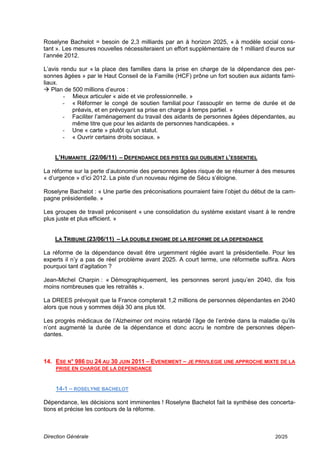 Roselyne Bachelot = besoin de 2,3 milliards par an à horizon 2025, « à modèle social cons-
tant ». Les mesures nouvelles nécessiteraient un effort supplémentaire de 1 milliard d’euros sur
l’année 2012.

L’avis rendu sur « la place des familles dans la prise en charge de la dépendance des per-
sonnes âgées » par le Haut Conseil de la Famille (HCF) prône un fort soutien aux aidants fami-
liaux.
 Plan de 500 millions d’euros :
        - Mieux articuler « aide et vie professionnelle. »
        - « Réformer le congé de soutien familial pour l’assouplir en terme de durée et de
           préavis, et en prévoyant sa prise en charge à temps partiel. »
        - Faciliter l’aménagement du travail des aidants de personnes âgées dépendantes, au
           même titre que pour les aidants de personnes handicapées. »
        - Une « carte » plutôt qu’un statut.
        - « Ouvrir certains droits sociaux. »


    L’HUMANITE (22/06/11) – DEPENDANCE DES PISTES QUI OUBLIENT L’ESSENTIEL

La réforme sur la perte d’autonomie des personnes âgées risque de se résumer à des mesures
« d’urgence » d’ici 2012. La piste d’un nouveau régime de Sécu s’éloigne.

Roselyne Bachelot : « Une partie des préconisations pourraient faire l’objet du début de la cam-
pagne présidentielle. »

Les groupes de travail préconisent « une consolidation du système existant visant à le rendre
plus juste et plus efficient. »


    LA TRIBUNE (23/06/11) – LA DOUBLE ENIGME DE LA REFORME DE LA DEPENDANCE

La réforme de la dépendance devait être urgemment réglée avant la présidentielle. Pour les
experts il n’y a pas de réel problème avant 2025. A court terme, une réformette suffira. Alors
pourquoi tant d’agitation ?

Jean-Michel Charpin : « Démographiquement, les personnes seront jusqu’en 2040, dix fois
moins nombreuses que les retraités ».

La DREES prévoyait que la France compterait 1,2 millions de personnes dépendantes en 2040
alors que nous y sommes déjà 30 ans plus tôt.

Les progrès médicaux de l’Alzheimer ont moins retardé l’âge de l’entrée dans la maladie qu’ils
n’ont augmenté la durée de la dépendance et donc accru le nombre de personnes dépen-
dantes.



14. ESE N° 986 DU 24 AU 30 JUIN 2011 – EVENEMENT – JE PRIVILEGIE UNE APPROCHE MIXTE DE LA
    PRISE EN CHARGE DE LA DEPENDANCE



    14-1 – ROSELYNE BACHELOT

Dépendance, les décisions sont imminentes ! Roselyne Bachelot fait la synthèse des concerta-
tions et précise les contours de la réforme.



Direction Générale                                                                      20/25
 