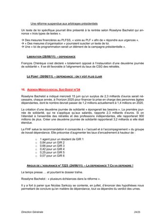 Une réforme suspendue aux arbitrages présidentiels

Un texte de loi spécifique pourrait être présenté à la rentrée selon Roselyne Bachelot qui an-
nonce « trois types de textes ».

 Des mesures financières au PLFSS, « voire au PLF » afin de « répondre aux urgences ».
 « Des mesures d’organisation » pourraient susciter un texte de loi.
 Une « loi de programmation serait un élément de la campagne présidentielle ».


    LIBERATION (28/06/11) – DEPENDANCE

François Chérèque s’est déclaré « totalement opposé à l’instauration d’une deuxième journée
de solidarité ». Il se dit favorable à l’alignement du taux de CSG des retraités.


    LE POINT (30/06/11) – DEPENDANCE : ON Y VOIT PLUS CLAIR



16. AGENDA MEDICO-SOCIAL SUD OUEST N°34

Roselyne Bachelot a indiqué mercredi 15 juin qu’un surplus de 2,3 milliards d’euros serait né-
cessaire, chaque année, à l’horizon 2025 pour financer la prise en charge des personnes âgées
dépendantes, dont le nombre devrait passer de 1,2 millions actuellement à 1,4 millions en 2020.

La création d’une deuxième journée de solidarité « épongerait les besoins ». La première jour-
née de solidarité, qui ne s’applique qu’aux salariés, rapporte 2,3 milliards d’euros. Si on
l’étendait à l’ensemble des retraités et des professions indépendantes, elle rapporterait 900
millions de plus. Créer une deuxième journée de solidarité rapporterait 3,2 milliards si elle était
étendue.

La FHF salue la recommandation 4 consacrée à « l’accueil et à l’accompagnement » du groupe
de travail dépendance. Elle préconise d’augmenter les taux d’encadrement à hauteur de :

           o   1 agent pour un résident de GIR 1
           o   0,84 pour un GIR 2
           o   0,66 pour un GIR 3
           o   0,42 pour un GIR 4
           o   0,25 pour un GIR 5
           o   0,07 pour un GIR 6


    ARGUS DE L’ASSURANCE N° 7223 (24/06/11) – LA DEPENDANCE ? CA VA DEPENDRE !

Le temps presse … et pourtant le dossier traîne.

Roselyne Bachelot : « plusieurs échéances dans la réforme ».

Il y a fort à parier que Nicolas Sarkozy se contente, en juillet, d’énoncer des hypothèses nous
permettant de conclure qu’en matière de dépendance, tout va dépendre du verdict des urnes.




Direction Générale                                                                         24/25
 