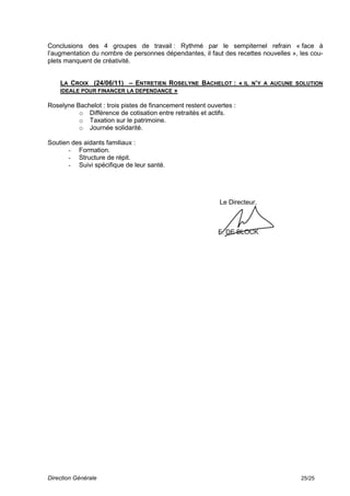 Conclusions des 4 groupes de travail : Rythmé par le sempiternel refrain « face à
l’augmentation du nombre de personnes dépendantes, il faut des recettes nouvelles », les cou-
plets manquent de créativité.


    LA CROIX (24/06/11) – ENTRETIEN ROSELYNE BACHELOT : « IL N’Y A AUCUNE SOLUTION
    IDEALE POUR FINANCER LA DEPENDANCE »

Roselyne Bachelot : trois pistes de financement restent ouvertes :
          o Différence de cotisation entre retraités et actifs.
          o Taxation sur le patrimoine.
          o Journée solidarité.

Soutien des aidants familiaux :
       - Formation.
       - Structure de répit.
       - Suivi spécifique de leur santé.




                                                            Le Directeur,



                                                           F. DE BLOCK




Direction Générale                                                                   25/25
 