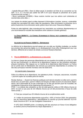 - Isabelle Bitouzet (RSI) « Dans le débat actuel, la tentation est forte de se concentrer sur les
GIR 1 à 4 ; or, il ne faut pas oublier les GIR 5 et 6 pour lesquels la prévention de la perte
d’autonomie est cruciale .»
- Bruno Lachesnaie (CCMSA) « Nous voulons montrer que nos actions sont cohérentes et
coordonnées entre elles. »

Les caisses de retraite jugent qu’elles disposent d’informations (carrière, revenus, vulnérabilité
sociale) leur permettant de mieux cibler les populations. Elles enrichissent la prévention de la
perte d’autonomie d’une dimension santé, grâce à leurs liens avec l’Assurance Maladie.

Fortes de cette légitimité, elles revendiquent leur association aux schémas départementaux et
une reconnaissance mutuelle des évaluations entre caisses et conseils généraux.


     LA CROIX (08/06/11) – LE CONSEIL ECONOMIQUE ET SOCIAL VEUT AUGMENTER LA CSG DES
     RETRAITES



     AUJOURD’HUI EN FRANCE (10/06/11) – DEPENDANCE

La réforme de la dépendance pourrait passer par une aide aux familles modestes, au soutien
aux proches des personnes âgées ou un développement d’une offre d’hébergement pour ces
derniers, différents de la maison de retraite a annoncé Roselyne Bachelot.



3.   POLITIS (09/06/2011) – LE BUSINESS DE LA VIEILLESSE

La prise en charge des personnes dépendantes est une question de société qui va bien au delà
de son seul financement. La réforme de la dépendance s’appuie sur des évolutions démogra-
phiques incertaines. Elle s’appuie sur un marché de la dépendance déjà florissant. La France
est en pointe dans la libéralisation des services aux personnes dépendantes et constitue l’un
des deux principaux marchés mondiaux avec les Etats-Unis.

      Un marché plein d’assurance

Grâce à la réforme de la dépendance, les opérateurs privés – banques, assurances, mutuelles
– pourront capter de nouvelles parts de marché.

Nicolas Sarkozy : « Quand nos finances publiques sont dans la situation où elles sont, quand le
travail est à ce point taxé, quand 5 millions de français ont déjà souscrit une assurance dépen-
dance, est-il raisonnable de ne pas s’interroger sur le rôle que peuvent jouer les mutuelles, les
compagnies d’assurance et les organismes de prévoyance ? »
FFSA : « La collecte des cotisations au titre de cette garantie s’élève à 538 millions d’euros en
2010. Ce sont un peu plus de 3,6 milliards d’euros qui ont été provisionnés à l’issue de cette
même année. »

      C’est peu comparé aux 30 milliards d’euros de la complémentaire santé.

      1 million de personnes dépendantes aujourd’hui, +50% à l’horizon 2030. Une généralisa-
     tion de l’assurance dépendance « démultiplierait ce marché qui pourrait atteindre 10,9 mil-
     liards d’euros en 2011, en cas d’obligation d’assurance. »

      UFC QUE CHOISIR pointe « le lobbying actif des assureurs en faveur d’une délégation
     au secteur privé du financement du risque dépendance. »



Direction Générale                                                                         3/25
 