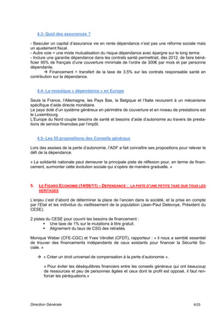 4.3- Quid des assurances ?

- Basculer un capital d’assurance vie en rente dépendance n’est pas une réforme sociale mais
un ajustement fiscal.
- Autre voie = une mixte mutualisation du risque dépendance avec épargne sur le long terme.
- Inclure une garantie dépendance dans les contrats santé permettrait, dès 2012, de faire béné-
ficier 95% de français d’une couverture minimale de l’ordre de 300€ par mois et par personne
dépendante.
         Financement = transfert de la taxe de 3,5% sur les contrats responsable santé en
contribution sur la dépendance.


     4.4- La mosaïque « dépendance » en Europe

Seuls la France, l’Allemagne, les Pays Bas, la Belgique et l’Italie recourent à un mécanisme
spécifique d’aide directe monétaire.
Le pays doté d’un système généreux en périmètre de couverture et en niveau de prestations est
le Luxembourg.
L’Europe du Nord couple besoins de santé et besoins d’aide d’autonomie au travers de presta-
tions de service financées par l’impôt.


     4.5- Les 55 propositions des Conseils généraux

Lors des assises de la perte d’autonomie, l’ADF a fait connaître ses propositions pour relever le
défi de la dépendance.

« La solidarité nationale peut demeurer la principale piste de réflexion pour, en terme de finan-
cement, surmonter cette évolution sociale qui s’opère de manière graduelle. »



5.   LE FIGARO ECONOMIE (14/06/11) – DEPENDANCE : LA PISTE D’UNE PETITE TAXE SUR TOUS LES
     HERITAGES

L’enjeu c’est d’abord de déterminer la place de l’ancien dans la société, et la prise en compte
par l’Etat et les individus du vieillissement de la population (Jean-Paul Delevoye, Président du
CESE).

2 pistes du CESE pour couvrir les besoins de financement :
        Une taxe de 1% sur le mutations à titre gratuit.
        Alignement du taux de CSG des retraités.

Monique Weber (CFE-CGC) et Yves Vérollet (CFDT), rapporteur : « il nous a semblé essentiel
de trouver des financements indépendants de ceux existants pour financer la Sécurité So-
ciale. »

      « Créer un droit universel de compensation à la perte d’autonomie ».

        « Pour éviter les déséquilibres financiers entre les conseils généraux qui ont beaucoup
        de ressources et peu de personnes âgées et ceux dont le profil est opposé, il faut ren-
        forcer les péréquations.»




Direction Générale                                                                        6/25
 