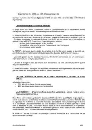 Dépendance : les 50/60 ans rétifs à l’assurance privée

Sondage Humanis : les français âgées de 50 à 65 ans sont 80% à avoir été déjà confrontés à la
dépendance.


    LA CORRESPONDANCE ECONOMIQUE (14/06/11)

Le projet d’avis du Conseil Economique, Social et Environnemental sur la dépendance insiste
sur la place prépondérante du financement par la solidarité nationale.

La FEMEP (Fédération des Particuliers Employeurs de France) a présenté ses propositions en
rappelant que parmi les 3,6 millions de particuliers qu’elle représente et qui emploient près de
1,7 millions de salariés, la moitié est âgée de plus de 60 ans, en perte d’autonomie avérée ou
partielle. Pour la FEMEP, 3 grands principes doivent être retenus :
         le libre choix des personnes et des familles
         la qualité de prise en charge pour l’ensemble de nos concitoyens
         le principe de responsabilité

La FEMEP a demandé que les coûts des emplois de la famille soient ajustés et que soit sup-
primée toute discrimination dans l’attribution des aides du socle du financement public. »

« Les coûts pesant sur les classes moyennes, directement concernées par un accompagne-
ment à domicile, ne sont plus soutenables. »

« Le reste à charge du coût de l’emploi d’un assistant de vie peut s’avérer plus élevé que la
moyenne des retraites. »

La FEMEP souhaite « privilégier une approche patrimoniale choisie permettant de mieux rediri-
ger une partie des actifs patrimoniaux vers la perte d’autonomie. »


    LA CROIX (14/06/11) – LA JOURNEE DE SOLIDARITE FINANCE-T-ELLE TOUJOURS LA DEPEN-
    DANCE ?

Affectation des recettes :
    - 60% à la dépendance des personnes âgées
    - 40% aux besoins des personnes handicapées


    LE JDD (12/06/11) – L’ENTRETIEN ROSE-MARIE VAN LERBERGHE « NE PAS FAIRE DE LA DE-
    PENDANCE UN EPOUVANTAIL »

Rose-Marie Van Lerberge, présidente du groupe KORIAN estime que l’hôpital ne peut pas as-
sumer tous les soins et demande de décloisonner le financement de l’Assurance Maladie. Elle
se réjouit de voir réaffirmer la nécessité d’un socle de solidarité nationale et émerger le thème
de la prévention. La question centrale est celle du décloisonnement de notre système de soins
entre la médecine de ville, l’hôpital et le médico-social. Il y a un enchevêtrement de responsabi-
lités entre l’Etat, l’Assurance Maladie et les conseils généraux. Il faut créer un socle commun au
niveau national, pour l’Assurance Maladie et la dépendance.

 Etude du CHU de Toulouse : un passage à l’hôpital diminue de 40% l’autonomie sur les
gestes essentiels de la vie.




Direction Générale                                                                         8/25
 