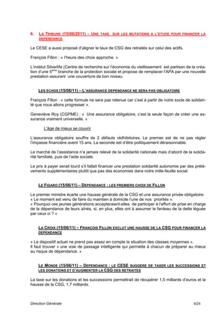 6.   LA TRIBUNE (15/06/2011) – UNE TAXE SUR LES MUTATIONS A L’ETUDE POUR FINANCER LA
     DEPENDANCE

Le CESE a aussi proposé d’aligner le taux de CSG des retraités sur celui des actifs.

François Fillon : « l’heure des choix approche. »

L’institut Silverlife (Centre de recherche sur l’économie du vieillissement est partisan de la créa-
tion d’une 5ème branche de la protection sociale et propose de remplacer l’APA par une nouvelle
prestation assurant une couverture de bon niveau.


     LES ECHOS (15/06/11) – L’ASSURANCE DEPENDANCE NE SERA PAS OBLIGATOIRE

François Fillon : « cette formule ne sera pas retenue car c’est à partir de notre socle de solidari-
té que nous allons progresser ».

Geneviève Roy (CGPME) : « Une assurance obligatoire, c’est la seule façon de créer une as-
surance vraiment universelle. »

       L’âge de mieux se couvrir

L’assurance obligatoire souffre de 2 défauts rédhibitoires. Le premier est de ne pas régler
l’impasse financière avent 15 ans. La seconde est d’être politiquement déraisonnable.

Le marché de l’assistance n’a jamais relevé de la solidarité nationale mais d’abord de la solida-
rité familiale, puis de l’aide sociale.

Le prix à payer serait lourd s’il fallait financer une prestation solidarité autonomie par des prélè-
vements supplémentaires plutôt que pas des économies dans notre mille-feuille social.


     LE FIGARO (15/06/11) – DEPENDANCE : LES PREMIERS CHOIX DE FILLON

Le premier ministre écarte une hausse générale de la CSG et une assurance privée obligatoire.
« Le moment est venu de faire du maintien à domicile l’une de nos priorités ».
« Pourquoi ces jeunes générations accepteraient-elles de participer à l’effort de prise en charge
de la dépendance de leurs aînés, si, en plus, elles ont à assumer le fardeau de la dette léguée
par ceux ci ? »


     LA CROIX (15/06/11) – FRANÇOIS FILLON EXCLUT UNE HAUSSE DE LA CSG POUR FINANCER LA
     DEPENDANCE

« Le dispositif actuel ne prend pas assez en compte la situation des classes moyennes ».
Il faut trouver « une voie de passage intelligente qui permette à chacun de préparer au mieux
au risque de dépendance. »


     LE MONDE (15/06/11) – DEPENDANCE : LE CESE SUGGERE DE TAXER LES SUCCESSIONS ET
     LES DONATIONS ET D’AUGMENTER LA CSG DES RETRAITES

La taxe sur les donations et les successions permettrait de récupérer 1,5 milliards d’euros et la
hausse de la CSG, 1,7 milliards.



Direction Générale                                                                            9/25
 