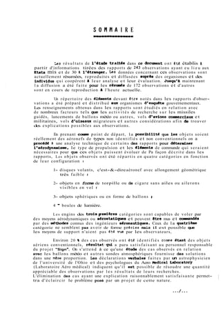 I R E 
Les r é s u l t a t s de l'atude trait& dans ce docinent ont ét6 établis B 
partir d'informations tirées des rapports de 243 observations ayant eu l i e u aux 
~tatsm is e t de 30 b ltbtranger. Us données concernant ces observat ions s o n t 
actuellement résumées, reproduites et diffusées aupres des organismes et des 
individus qui coopèrent di leur analyse et leur évaluation. Jusqu'à maintenant 
l a diffusion a été f a i t e pour les résuda de 172 observations et d'autres 
sont en cours de reproduction a l'heure actuelle. 
Un répertoire des élt5ments devant etre notés dans les rapports d'obser-vations 
a été préparé et distribué aux organismes d8enqu@te gouvernementaux. 
Les renseignements obtenus dans les rapports sont étudiés en relation avec 
de nombreux facteurs tels que les a c t i v i t é s de recherche sur les missiles 
guidés, lancements de ballons météo ou autres, vols d'avions comaerciaux et 
militaires, vols d'oiseaux migrateurs et autres considérations afin de trouver 
des explications possibles aux observations. 
En prenant comne point de départ, la possibilité que les objets soient 
réellement des aéronefs de types non i d e n t i f i é s et non conventionnels on a 
procédd 8 une analyse technique de c e r t a i n s des rapports pour determiner 
ltaérodynamisme, le type de propulsion et les dléxnents de commande qui seraient 
nécessaires pour que ces objets puissent évoluer de Pa façon d é c r i t e dans les 
rapports, Les objets observés ont été r é p a r t i s en quatre catégories en fonction 
de leur configuration : 
1- disques volants, c'est-&-dire aéronef avec allongement géométrique 
très f a i b l e r 
2- objets en forme de torpille ou de cigare sans ailes ou ailerons 
visibles en vol t 
3- objets sphériques ou en forme de ballons 8 
4 - boules de lumière. 
Les engins des troispemières catégories sont capables de voler par 
des moyens aérodynamiques ou aérostatiques et peuvent etre mus et conniandés 
par des &thodes connus des ingénieurs aironautiqws. Ceux de la quatribe 
catégorie ne semblent pas avoir de forme pr€cise mais il est possible que 
les moyens de support n'aient pas été vu8 par les observateurs, 
Environ 20 % des cas observés ont étë i d e n t i f i é s comne Qtant des objets 
aériens conventionnels, résu1tat:qui a paru s a t i s f a i s a n t au personnel responsable 
du projet "Signa. On s'attend à ce qu'une dtude des cas observés en relation 
avec les ballons météo et autres sondes atmosphériques fournisse des solutions 
dans une même proportion. Les déclarations .verbales f a i t e s par un astrophysicien 
de l'université de l'Ohio et des psychologues du Aero Medical Laboratory 
(Laboratoire Aéro médical) indiquent q u ' i l est possible de résoudre une quantité 
appréciable des observations par l e s r é s u l t a t s de leurs recherches. 
L'élimination des cas ayant une explication raisonnablement s a t i s f a i s a n t e permet-tra 
d ' é c l a i r c i r le problème posé par un projet de cette nature. 
 