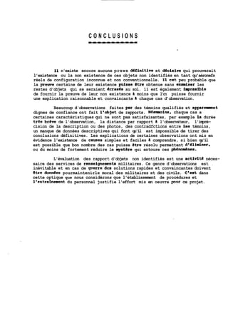 C O N C L U S I O N S 
11 n'existe encore aucune prewe ddfinitive et decisive qui prouverait 
l'existence ou la non existence de ces objets non identifiés en tant qu'aéronefs 
réels de configuration inconnue et non conventionnelle. Il est peu probable que 
la prewe certaine de leur existence puisse etre obtenue sans examiner les 
restes d'objets qui se seraient écrases au sol. 11 est également impossible 
de fournir la preuve de leur non existence h moins que l'on puisse fournir 
une explication raisonnable et convaincante 11 chaque cas d'observation. 
Beaucoup d'observations faites pet des témoins qualifiés et apparemment 
dignes de confiance ont fait l'objet de rapports. Neanmoins, chaque cas a 
certaines caractéristiques qui ne sont pas satisfaisantes, par exemple la durée 
tres breve de l'observation, la distance par rapport 8 l'observateur, l'impré-cision 
de la description ou des photos, des contradfctions entre les témoins, 
un manque de données descriptives qui font qu'il est impossible de tirer des 
conclusions définitives. Les explications de certaines observations ont mis en 
évidence l'existence de causes simples et faciles h comprendre, si bien qu'il 
est possible que bon nombre des cas puisse etre résolu permettant dqéliminer, 
ou du moins de fortement réduire le mystbre qui entoure ces phénomhes. 
L'évaluation des rapport d'objets non identifiés est une activite néces-saire 
des services de renseignements militaires. Ce genre d'observations est , 
inévitable et en cas de gnerre des solutions rapides et convaincantes doivent 
etre donnees pourmaintenirle moral des militaires et des civils. C'est dans 
cette optique que nous considérons que l'établissement de procédures et 
leentrainemont du personnel justifie l'effort mis en oeuvre pour ce projet. 
 