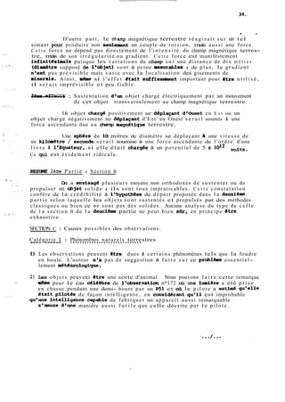 * 8 
D'autre part, le champ magnétique terrestre r é a g i r a i t sur un tel 
aimant pour produire non seulement un couple de torsion, mais aussi une force. 
C e t t e force ne dépend pas directement de l ' i n t e n s i t é du champ magnétique terres-tre, 
mais de son i r r é g u l a r i t é ou gradient. C e t t e force est manifestement 
infinitésimale puisque les variations du champ sur une distance de dix m è t r e s 
(diaaètre supposé de l'objet) sont à peine mesurables ; de plus, le gradient 
n'est pas prévisible mais varie avec la localisation des gisements de 
minerais. Ainsi, m&e si l ' e f f e t etait suffisament important pour Btre u t i l i s é , 
il s e r a i t imprévisible et peu fiable. 
-3-im--e- M-E-T-H-O-D-E- : Sus tentat ion d'un objet chargé électriquement par un mouvement 
de cet objet transversalement au champ magnétique terrestre. 
Un objet charge positivement se deplaçant d'Ouest en E s t ou un 
objet chargé négativement se deplaçant d'Est en Ouest s e r a i t soumis h une 
force ascendante due au champ magnetique terrestre. 
Une sphsre de 10 mitres de diamètre se déplaçant a une vitesse de 
un kilbitre / seconde s e r a i t soumise à une force ascendante de l'ordre d'une 
l i v r e B 18Equateur, si elle était charg6e à un potentiel de 5 x 1012 voltç. 
Ce qui est évidement ridicule. 
RESïR4E 26me Partie : Section B 
On a envisage plusieurs moyens non orthodoxes de sustenter ou de 
propulser un objet solide ; ils sont tous impraticables. C e t t e constatation 
confère de la c r é d i b i l i t é à l'hypothese de départ proposée dans l a dewtieme 
p a r t i e selon laquelle les objets sont sustentés et propulsés par des méthodes 
classiques ou bien ce ne sont pas des solides. Aucune analyse du type de c e l l e 
de l a section B de l a deuciime partie ne peut bien sQr, en principe étre 
exhaustive. 
SECTION C : Causes possibles des observations. 
C--a-t-é g-o-r-i-e- 1- : .P.h.é.n.o.m..ë.n..e.s. .n.a..t.u.r.e.l.s.. .t.e.r.r.e. stres 
1) Les observations peuvent etre dues h certains phénomènes tels que la foudre 
en boule. L'auteur n'a pas de suggestion à f a i r e sur ce problbe essentiel-lement 
météQrologlque. 
2) Les objets peuvent etre une sorte d'animal. Nous pouvons f a i r e cette remarque 
&me pour le cas célégbre de l'observation na172 où une lumiire a été prise 
en chasse pendant une demi- heure par un P51 et O& le p i l o t e a estimé qu'elle 
était pilotee de façon intelligente, en considdrant qu'il est improbable 
qu'une intelligence'capable de fabriquer un appareil aussi remarquable 
s'amuse d'une manière aussi f u t i l e que celle décrite par le pilote. 
 