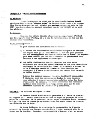 Il est intéressant de noter que le physicien britanique Love11 
'Z mentionne dans la revue @@Physics Todaym la découverte par radar d'un nouveau 
flux diurne de météorites qui atteint son maximum au cours du mois de juin 
1947. Les objets observés perdent cependant peu de leur'intéret si ce sont 
des &teores. 
-2--- -A-n-i-m-a-u-x- : 
Bien que les objets décrits afent plus un comportement d'animal 
que de n'importe quoi d'autre, il y a peu de rapports dignes de foi sur des 
animaux extra-terrestres. 
3--- -V-a-i-s-s-e-a-u-x- -s-p a-t-i--a-u-x : 
On peut avancer les considérations suivantes : 
a) il existe une civilisation extra-terrestre capable de réaliser 
des engins tels qu'ils sont d6crits, il est des plus probable 
que son developpement est tres en avance sur le n6tre. Cet argment 
peut etre défendu par les seuls arguments de probabilite sans 
recourir A des hypotheses astronomiques, 
b) une telle civilisation pourrait observer que nous avons 
maintenant sur Terre des bombes ataniques et que nous développons 
rapidement la technologie des fusées. Elle devrait s'alarmer au 
vu de l'histoire passee de l'humanité. Nous devrions par 
conséquent à l'heure actuelle espérer par dessus tout recevoir 
de telles visites. 
Puisque les actions humaines, les plus facilemnt observables 
a distance, sont les explosions de boinbes A, nous devrions 
nous attendre à trouver une certaine relation entre les dates 
d'explosions de bombes A, les dates auxquelles des vaisseaux 
spatiaux sont observés et le temps requis pour que de tels 
và&sseaw viennent de leur base et y retournent. 
SECTION D : Le bouclier anti-gravitationnel 
Un certain nombre d'écrivains et peut-&tre B.G. Wells le premier, 
ont supposé qu'il serait possible de realiser un moyen de protéger lin corps 
pesant de l'influence de la pesanteur. Un tel objet flotterait alors. Récemment 
on a pu lire dans la presse qu'un économiste en vue avait offert de financer 
une recherche sur ce sujet. 
De toute evidence, le principe de la conservation de l'énergie 
exigerait de fournir une dnergie considérable à l'objet sustenté afin de le 
placer sur le bouclier. Cependant, cette quantité d'énergie n'est en aucune 
 