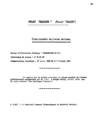 PROJET "SOUCOUPE " (PROJET "SAUCER") ....................................... 
Bureau d'Information Publique - WASHINGTON 25 D.C. 
Communiqué de presse - no M 26.49 
Conmunication immédiate - 27 avril 1949 RE 6 7 0 Poste 3201 
Le rapport qui va suivre constitue te rksumk succint &s dtudes 
pr&~naires entrepkdses pur &? A.M.C. f W&&t Field, DAYTON, OHIO, sur 
Ze sujet suiuant "Les Soucoupes Votantes". 
r(l;-L---- 
i A.M.C. = A i r lrkrteriat &mnd fComnandement du Mutkmet Adrien). 
 