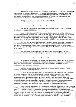 torsqueon a applique d. cet incident particulier, 1s #&ria de PW~, 
relative B la force d'ascension, il a été remarqué qu'un fuselage dont les 
dimensions correspondaient aux normes dkrites par CAILES et WEtITTE serait 
en mesure de supporter une charge comparable au poids d'un aéronef de ces 
dimensions et de voler à des,vitesses subsoniquea. 
L'objet est toujours classé "Non identifi6". 
Una autre histoire de soucoupes fantastique 'sortait de la bouche 
d'enfants" à HAMEL, MINNESOTA. 
Vers la fin du mois deaoQt, deux anfants jouant un apr&-midi dans 
la cour arrière de leur maison, ont vu à environ 4 m au-dessus du sol un objet 
qui descendait et qui s'interposait entr'ew. "Ii? a heurt4 le sol, s'est 
retournd en faisant un sifftement puis e'est lancé droit vers te ciet d me 
hauteur de 6 m, s'est arre'td puis a continué d siff&rw ont déclaré les enfants. 
Ils ont dit 3 leurs parents que l'objet s'étAit lancé vers le haut à 
une hauteur d'environ 3m, s'était mis à tourner entre les branches d'arbres, 
les fils téléphoniques puis s'était accél6r8 rapidemeq vers le Nord-Ouest. 
Ils ont dit que le dique mesurait environ 80 cm de diametre et était de couleur 
gris foncé. 
Des analyses effectuées sur la terre dans l'enfoncement où les 
enfants ont déclaré avoir vu le disque se poser se sont révél6es négatives. 
Un chapitre unique de l'histoire des soucoupes a Bté ocrit en octobre 
dernier par le Lieutenant GEORGE F. GORMAN de la Garde Nationale de DAKOTA du 
NORD qui déclarait avoir engagé dans le ciel au-dessus de PARGû un duel 
aérien avec une soucoupe volante. 
GORMAN, le Directeur d'une Socidté de Construction basée d. FARGO a 
raconté l'histoire aux enquêteurs : 
Le soir du ler octobre 1948, il se préparait 8 atterrir sur l'aéroport 
de FARGO après un vol de patrouille de routine à bord de son F 51. Ayant 
reçu, de la Tour, l'autorisation d'atterrissage, GORHAN a distingue ce qui 
paraisaait Rtre le feu arrière d'un autre avion a environ 1000 m de la. 
Interrogeant la Tour à ce sujet, il a reçu la réponse suivante : le seul autre 
avion au-dessus de la base était un petit piper-club qu'il voyait clairement 
au-dessous de lui 2 il n'a pas vu de forme autour de la lumiire qui se 
d6plaçait. GOFIMAN s'est approché pour regarder la lumièremystérieuse. 
"Elle faisait environ 6 à 8 pouces de diamdtre (environ 18 cm), blanche 
chire, toutd fait circulaire avec une sorte de lumière diffuse émanant des côtd 
dit-il. "ELle clignotait. Cependant, pendant mon approche, Za lddre est 
devenue continue et puis a brusquemnt uir4 vers ta gauche. Je croyais qu'ezte 
voulait raser La Tour. Je L'ai suivie en mgmentant Za pression dans mon 
coL2ecteur à 60 pouces mais je n'arrivais pas à îu rattrapper. Elle prenait 
encorse de La hauteur et a fait une lwuvelte virée d gauche" a dit GORMAN. 
 