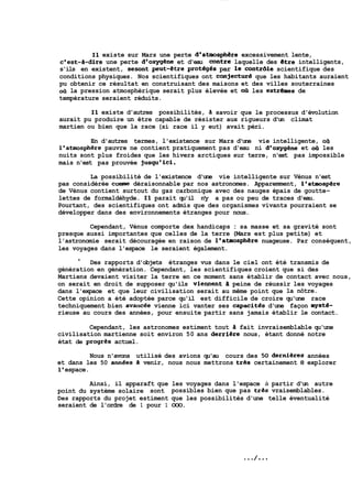 11 existe sur Mars une perte d'atmosphere excessivement lente, 
c'est-a-dire une perte d'oxygene et d'eau contre laquelle des etre intelligents, 
s'ils en existent, sesont peut-étre prot6gés par le contr6le scientifique des 
conditions physiques. Nos scientifiques ont conjectur6 que les habitants auraient 
pu obtenir ce résultat en construisant des maisons et des villes souterraines 
oil la pression atmosphérique serait plus élevée et oit les extrernes de 
température seraient réduits. 
Il existe d'autres possibilités, h savoir que le processus d'évolution 
aurait pu produire un être capable de résister aux rigueurs d'un climat 
martien ou bien que la race (si- race il y eut) avait péri. 
En d'autres termes, l'existence sur Mars d'une vie intelligente, otl 
l'atmosphere pauvre ne contient pratiquement pas d'eau ni d'oxygene et ofi les 
nuits sont plus froides que les hivers arctiques sur terre, n'est pas impossible 
mais n'est pas prouvée jusqu'ici. 
La possibilité de l'existence d'une vie intelligente sur Vénus n'est 
pas considérée cormne déraisonnable par nos astronomes. Apparemment, laatmosp&re 
de Vénus contient surtout du gaz carbonique avec des nauges épais de goutte-lettes 
de formaldéhyde. Il parait qu'il n'y a pas ou peu de traces d'eau. 
Pourtant, des scientifiques ont admis que des organismes vivants pourraient se 
développer dans des environnements étranges pour nous. 
Cependant, Vénus comporte dex handicaps : sa masse et sa gravité sont 
presque aussi importantes que celles de la terre (Mars est plus petite) et 
l'astronomie serait découragée en raison de l'atmosphiire nuageuse. Par conséquent, 
les voyages dans l'espace le seraient également. 
l Des rapports d'objets étranges vus dans le ciel ont été transmis de 
génération en génération. Cependant, les scientifiques croient que si des 
Martiens devaient visiter la terre en ce moment sans établir de contact avec nous, 
on serait en droit de supposer qu'ils vie~ent a peine de réussir les voyages 
dans l'expace et que leur civilisation serait au même point que la nôtre. 
Cette opinion a été adoptée parce qu'il est difficile de croire qu'une race 
techniquement bien avancée vienne ici vanter ses capacites d'une façon niyste-rieuse 
au cours des années, pour ensuite partir sans jamais établir le contact. 
Cependant, les astronomes estiment tout h fait invraisemblable qu'une 
civilisation martienne soit environ 50 ans derri&re nous, étant donné notre 
état de progres actuel. 
Nous n'avons utilisé des avions qu'au cours des 50 dernieres années 
et dans les 50 annbes 3 venir, nous nous mettrons tres certainement 8 explorer 
1 ' espace. 
Ainsi, il apparaft que les voyages dans l'espace à partir d'un autre 
point du système solaire sont possibles bien que pas tres vraisemblables. 
Des rapports du projet estiment que les possibilités d'une telle éventualité 
seraient de l'ordre de 1 pour 1 000. 
 