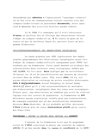 discrédités p a r teaction b l ' é p o u v a n t a i l " soucoupes v o l a n t e s w 
ou si les v o i e s d e communications é t a i e n t s a t u r é e s a v e c des 
c o m p t e s- rendus e r r o n é s ou p a u v r e m e n t documentGs, n o t r e c a p a-c 
i t é Zi détecter d e s a c t i v i t é s h o s t i l e s serait r é d u l t e . 
Le D r PAGE f i t r e m a r q u e r q u ' i l é t a i t n é c e s s a i r e 
d'avoir un m e i l l e u r tri et f i l t r a g e des o b s e r v a t i o n s f a i s a n t 
l'objet d e c o m p t e s- r e n d u s e t ce, a P a s o u r c e ou près de l a 
s o u r c e e t q u e l a m e i l l e u r e f a ç o n d ' y p a r v e n i r é t a i t un p r o-gramme 
d ' é d u c a t i o n . 
SITUATIONSGEOGRAPBIQUES DES OBSERVATIONS INEXPLIQUEES 
La carte p r é p a r é e p a r ATIC r e p r é s e n t a n t les empla-cements 
g é o g r a p h i q u e s d e s o b s e r v a t i o n s i n e x p l i q u é e s a y a n t f a i t 
l ' o b j e t de comptes- rendus o f f i c i e l s (uniquement p o u r 1952) f u t 
examinée p a r la Commission. C e t t e carte mettait e n é v i d e n c e des 
c o n c e n t r a t i o n s d a n s c e r t a i n e s z o n e s s t r a t é g i q u e s telles q u e 
LOS ALAMOS. Ce f a i t p e u t être e x p l i q u é par l a s u r v e i l l a n c e 
24 h e u r e s s u r 24 e t l a s e n s i b i l i s a t i o n a u x m e s u r e s de s é c u r i t é 
e x i s t a n t d a n s de telles z o n e s . D'un a u t r e cbt&, il n ' y e u t 
aucune o b s e r v a t i o n a u v o i s i n a g e de p o i n t s s e n s i b l e s d i r e c t e m e n t 
1168 a ~~~(~robablernAecnt uta l Eme r g e n c y o u A c t u a l Enemy 
(N.D.G.)) alors q u ' i l y e u t o c c a s i o n n e l l e m e n t de m u l t i p l e s 
cas d ' o b s e r v a t i o n s i n e x p l i q u é e s d a n s d e s z o n e s n o n- s t r a t é g i q u e s . 
D ' a u t r e p a r t , ces o b s e r v a t i o n s n e s e m b l e n t p a s a v o i r de r e l a t i o n 
l o g i q u e a v e c d e s c e n t r e s de p o p u l a t i o n . La Commission ne put 
d é t e r m i n e r aucune e x p l i c a t i o n v a l a b l e p o u r ces c o n c e n t r a t i o n s . 
On remarqua c e p e n d a n t que si des m a n i f e s t a t i o n s terrestres 
d e v a i e n t etre o b s e r v é e s , il e s t p r o b a b l e q u ' e l l e s d e v r a i e n t 
l'etre d ' a b o r d p r è s de z o n e s frontalieres plutdt q u ' a u c e n t r e 
d e s E t a t s- U n i s . 
PROCEDURES A METTRE EN OEUVRE POUR OBTENIR DES DONNEES 
L ' o p i n i o n de l a Commission é t a i t que le programme 
a c t u e l de ~'ATIC c o n s i s t a n t à placer une c e n t a i n e de caméras 
stérgo 35 mm bon marché dans l e s mains de contôleurs de l a navf- 
 