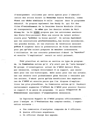 d'enseignement utilisées par cette agence pour l'identifi-cation 
des avions durant la Deuxieme Guerre Mondiale, comme 
&tant une tache skmilaire il celle requise dans le programme 
éducatif. On proposa également Jam Handy Co. qui fit des 
films dlentrainement de la Deuxième Guerre Mondiale (films 
et transparents), de mdme que les dessins animés de Walt 
~isneyIn c. Le Dr RYNEK proposa que les astronomes amateurs 
des Etats-Unis puissent etre une source de talent enthou-siaste 
pour "prbcher la bonne parolew. On estima ggalement 
que les associations profes~ionnelles~leésc oles secondaires, 
les grandes écoles, et les stations de télévision seraient 
prdtes a coopérer dans la présentation de films documentés 
pour peu qu'ils soient préparés de manidre intéressante. 
L'utilisation de cas concrets présentant d'abord le wmystèren 
et ensuite "l'explication" serait un outil puissant. 
Pour planifier et mettre en service ce type de program-me, 
la Commis.sion estima qu'il nly avait pas de "sale besogne". 
Le groupe d'investigation actuel de 1'ATIC devrait etre, 
par nécessité, intégré étroitement 3 ce support, pas seule-ment 
pour les cas historiques, mais aussi pour les cas actuels. 
Les cas récents sont probablement plus faciles à résoudre que 
les anciens, D'abord parce qu'ils bénéficient des expérien-ces 
de 1'ATïC et ensuite parce que l'on dispose d'explica-tions 
les plus plausfbles, La Commission estima qu'il faudrait 
certainement augmenter l1effort de le^^^^ pour pouvoir fournir 
un support B ce genre de programme. 11 parut inopportun de 
dimensionner exactement l'organisation nécessaire. 
Le Capitaine Ruppelt de l'AT1C proposa officieusement, 
pour l'analyse et l'6valuation des comptes-rendus, l'organi-sation 
suivante : 
a. Une commission d'analystes composée de 4 officiers. 
B. Quatre officiers enquêteurs. 
c. Un officier chargé des exposés. 
 