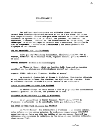 BIBLIOGRAPHIE 
Les publications ii caractère non militaire citées ci-dessous 
peuvent ktre obtenues auprès des éditeurs et non de l'Air Force. Certaines 
sont disponibles dans les bibliothéques.Elles traitent de faits et théories 
concernant le système solaire (le soleil, les planètes, les comètes, les 
météorites, l'univers, les étoiles, les constellations et les galaxies), les 
téléscopes, le calcul du temps en relation avec l'astronomie, des cartes du 
ciel et diagrammes, l'histoire de l'astronomie ; des renseignements sur 
l'optique et les lumières. 
SKY AND TELEÇCOPE (Ciel et téléscope) 
édité par Sky Publishing Corporation, Observatoire du CollSge de 
Harvara, Casibridge, Massachussets 02138, magazine mensuel, prix du nudro : 
60 cents. 
WEATHER ELEMENTS (Elénents de météorologie) 
de Thomas A. Blair, édité par Prentice Hall. Comprend un chapitre 
excellent sur les phéncdnes mét6orologiques souven* mal identifiés. 
PLANETS, STARS, AND SPACE (Planètes, étoiles et espace) 
de Joseph M. Chamberlain et Thomas D. Nicholson. ~xplication illustrée 
et non technique de la Terrq des planètes, des étoiles et de l'univers. Ecrit 
en collaboration avec le musée d'Histoire Naturelle des Etats-Unis. 
JUNIOR SCIENCE BOOK OF STARS (Les étoiles) 
de Phoebe Crosby. Un récit facile à lire et palpitant des connaissances 
scientifiques sur les étoiles, les planètes et la Lune. 
CHALLENGE OP RIE UNIVERSE (Le défi de l'Univers) 
de J. Allen Hynek et Norman Anderson. Traite de la Ra'ure de 
l'univers, d'astronanie et de cosmologie, édité par Scholastic Press. 
THE STORY OF THE STARS (Histoire des 6toiles) 
de Terry Maloney. Une introduction à l'univers ; le système solaire, 
notre aalaxie et les autres galaxies. De nombreuses comparaisons ill~strée~ 
permettent de se faire une idée des tailles et des distances. Comprend des 
références aux ceintures de radiations de Van Allen et aux lumières zodiacales 
observées en 1960. 
 