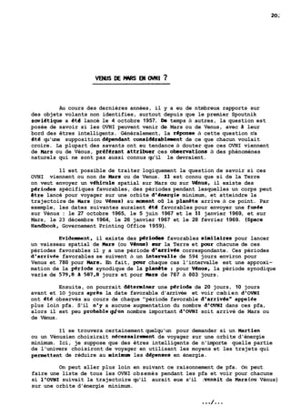 Au cours des dernières années, il y a eu de ntmbreux rapports sur 
des objets volants non identifies, surtout depuis que le premier Spoutnik 
swietique a éte lancé le 4 octobre 1957. Da temps à autres, la question est 
posée de savoir si les OVNI peuvent venir de Mars ou de Venus, avec à leur 
bord des êtres intelligents. Généralement, la repense à cette question n'a 
€té qu'une supposition dependant considérablement de ce que chacun voulait 
croire. La plupart des savants ont eu tendance à douter que ces OVNI viennent 
de Mars ou de Vénus, preferant attrinier ces 0bSe~ati0nS à des phénomènes 
naturels qui ne sont pas aussi connus qu'il le devraient. 
11 est possible de traiter logiquement la question de savoir si ces 
OVNI viennent ou non de Mars ou de Venus. Il est connu que si de la Terre 
on veut envoyer un vehicule spatial sur Mars ou sur Vénua. il existe des 
periodes spécifiques favorables, des périodes pendant lesquelles un corps peut 
6tre lancé pour voyager sur une orbite d'energie minimum, et atteindre la 
trajectoire de Mars (ou Venus) au ment oii la planete arrive à ce point. Par 
exemple, les dates suivantes auraient et6 favorables pour envoyer une fusee 
sur Vénus : le 27 octobre 1965, le 5 juin 1967 et le 11 janvier 1969, et sur 
Mars, le 23 décembre 1964, le 26 janvier 1967 et le 28 février 1969. (Space 
Handbook, Governement Printing Office 1959). 
Evidenment, il existe des périodes favorables similaires pour lancer 
un vaisseau spatial de üars (ou V6nus) sur la Terre et pour chacune de ces 
périodes favorables il y a une période d'arrivee correspondante. Ces périodes 
d'arrivee favorables se suivent à un intervalle de 594 jours environ pour 
Venus et 780 pour Mars. En fait, pour chaque cas l'intervalle est une approxi-mation 
de la p€riode synodique de la planête ; pour Venus, la période synodique 
varie de 579,8 ii 587,B jours et pour ners de 767 à 803 jours. 
Ensuite, on pourrait deteminer une periode de 20 jours, 10 jours 
avant et 10 jours apres la date favorable d'arrivée et voir coebien d'OVNI 
ont €té observés au cours de chaque "période favorable d'arrivee" appelLe 
plus loin pfa. S'il nqy a aucune augmentation du nombre d'OVNI dans ces pfa, 
alors il est peu probableqdun nombre important d'OVNI soit arrivé de Mars ou 
de Vénus. 
Il se trouvera certainement quelqu'un pour demander si un Martien 
ou un Vénusien choisirait nécessairement de voyager sur une orbite d'énergie 
minimum. Ici, je suppose que des êtres intelligents de n'importe quelle partie 
de l'univers choisiront de voyager en utilisant les moyens et les trajets qui 
permettent de réduire au minimum les depenses en énergie. 
On peut aller plus loin en suivant ce raisonnement de pfa. On peut 
faire une liste de tous les OVNI obsemés pendant les pfa et voir pour chacune 
si l'OVNI suivait la trajectoire qu'il aurait eue s'il /venait de Mars(ou Vénus) 
sur une orbite d'énergie minimum. 
 
