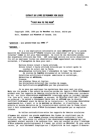 EXTRAIT W LIIlRE DE WERHNEft WIN BRAUN 
Copyright 1958, 1959 par ür Wernher von Braun, édité par 
Holt, Rinehart and Winston of Canada, Ltd. 
"QUESTION : Que pensez-voys des OWI 7" 
" REPONSE : 
Il y a une explication rationnelle et sans ambiguité pour la grande 
majorité des observations d'"objets volants non identifiés" ou de "soucoupes 
volantes" came on dit plus familièrement. Au cours de ces dernières années, 
des enquéteurs officiels des U.S.A. ont catalogué environ six mille observations 
Ils ont pu expliquer toutes ces observations came appartenant aux catégories 
suivantes, à l'exception de deux pour cent : 
Ballons divers volant à haute altitude, 
Avions volant à haute altitude éclairés par le soleil après le 
coucher du soleil sur la Terre, 
Reverbération nocturne dans l'atmosphère du type "Fée Morgane", 
de sources de lrniere éloignées et se trouvant au sol, 
Satellites artificiels d'origine américaine ou soviétique,, 
Météorites et aétéores, 
Oiseaux, 
Les planètes Vénus et Jupiter, 
Des projecteurs éclairant des couches de nuages, 
Des mystifications pe-trées par des plaisantins. 
Je ne peux pas expliquer les mystérieux deux pour cent non plus. 
Hais une vie passée à des essais de missiles guidés m'a appris à etre extremement 
prudent avec les rapports de témoins occulaires de tirs de fusées avec incidents 
en vol. sur trois observateurs.exp€rimentés interrogés après un incident typique 
l'un jura qu'il avait vu clairement un morceau se détacher avant que l'incident 
se produise ; le second a chaudement dénié ceci et affine4 que le missile 
oscillait viobment avant de dévier de sa trajectoire ; le troisième observateur 
expérimenté,lui, n'avait ni vu de morceau se détacher, ni d'oscillation du 
missile ni aucune déviation de la trajectoire mais soutint que la fusée volait 
tout à fait normalement avant d'être brutalement déchiquetée par un explosion 
interne. 
De telles contradictions entre les rapports de témoins occulaires 
d'hornmes qui avaient une grande exp€rience des fusées ne constituent pas du 
tout une exception : nous saaies presque invariablement confrontés à cette 
situation. Or, nous avons ici affaire à des observateurs experimentés qui non 
seulement avaient assisté à de nanbreux tirs, mais qui avaient en plus l'avantage 
d'étre préparés psychologiquewnt à l'essai qui allait se derouler. Et pour cette 
raison, je suis hautement sceptique sur l'objectivité de tout rapport d'observa- 
 