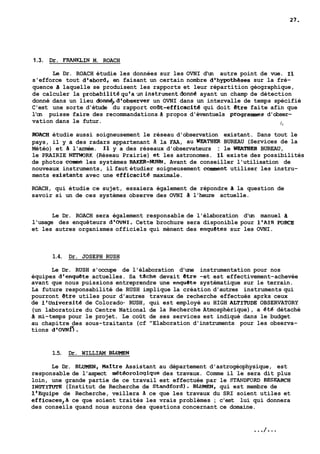 1.3. Dr. FRANKLIN M. ROACH 
Le Dr. ROACH étudie les données sur les OVNI d'un autre point de vue. Il 
s'efforce tout d'abord, en faisant un certain nombre d'hypothkes sur la fré-quence 
3 laquelle se produisent les rapports et leur répartition géographique, 
de calculer la probabilitéqu'aünlnstrumentdonné ayant un champ de détection 
donné dans un lieu donn6,d'observer un OVNI dans un intervalle de temps spécifié 
C'est une sorte d'étude du rapport coat-efficacité qui doit etre faite afin que 
l'on puisse faire des recommandations d propos d'éventuels programmes d'obser-vation 
dans le futur. 1, 
ROACH étudie aussi soigneusement le réseau d'observation existant. Dans tout le 
pays, il y a des radars appartenant ii la FAA, au WEATIIER BUREAU (Services de la 
Météo) et a l'armée. Il y a des réseaux d'observateurs : le WEATBER BUREAU, 
le PRAIRIE NETHORK (Réseau Prairie) et les astronomes. Il existe des possibilités 
de photos corne les systèmes BAKER-NUNN. Avant de conseiller l'utilisation de 
nouveaux instruments, il faut étudier soigneusement comment utiliser les instru-ments 
existants avec une efficacite maximale. 
ROACH, qui étudie ce sujet, essaiera également de répondre A la question de 
savoir si un de ces systèmes observe des OVNI a l'heure actuelle. 
Le Dr. ROACH sera également responsable de l'élaboration d'un manuel a 
l'usage des enquêteurs d'OVNI. Cette brochure sera disponible pour l'AIR FORCE 
et les autres organismes officiels qui mènent des enquetes sur les OVNI. 
1.4. Dr. JOSEPH RUSH 
Le Dr. RUSH s'occupe de l'élaboration d'une instrumentation pour nos 
équipes d'enquete actuelles. Sa tache devait etre -et est effectivement-achevée 
avant que nous puissions entreprendre une enquete systématique sur le terrain. 
La future responsabilité de RUSH implique la création d'autres instruments qui 
pourront etre utiles pour d'autres travaux de recherche effectués aprks ceux 
de l'universite de Colorado- RUSH, qui est employé au HIGH ALTIltlDE OBSERVATORY 
(un laboratoire du Centre National de la Recherche Atmosphérique), a été détaché 
a mi-temps pour le projet. Le coût de ses services est indiqué dans le budget 
au chapitre des sous-traitants (cf "Elaboration d'instruments pour les observa-tions 
~~ovNIJ. 
1.5. Dr. WILLIAM BLUMEN 
Le Dr. BLUMEN, Maitre Assistant au département d'astrogéophysique, est 
responsable de l'aspect météoroloqique des travaux. Comme il le sera dit plus 
loin, une grande partie de ce travail est effectuée par le STANDFVRD RESEARCH 
INSTITUTE (Institut de Recherche de Standford). BLUMEN, qui est membre de 
1'Equipe de Recherche, veillera ii ce que les travaux du SRI soient utiles et 
efficaces,à ce que soient traités les vrais problèmes ; c'est lui qui donnera 
des conseils quand nous aurons des questions concernant ce domaine. 
 