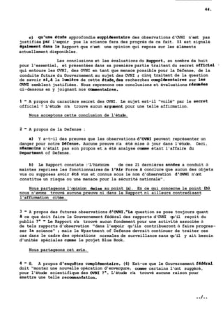 C) qu'une €tude approfondie supplénientaire des observations d'OVNI n'est pas 
justifiée par l'espoir pue la science fera des progrès de ce fait. 11 est signalé 
égaiement dans le Rapport que c'est une opinion qui repose sur les éléments 
actuellement disponibles. 
Les conclusions et les évaluations du apport, au nombre de huit 
pour l'essentiel, et présentées dans sa première partie traitent du secret officiel . 
qui entoure les OVNI, des OVNI en tant que menace possible pour la Défense, de la 
conduite future du Gouvernement au sujet des OVNI : cinq traitent de la question 
de savoir si,a la lunière de cette etude,des recherches caupléaentaires sur les 
OVNI semblent justifiées. Nous reprenons ces conclusions et évaluations r€smees 
ci-dessous en y joignant nos c-ntaires. 
1 - A propos du caractère secret des OVNI. Le sujet est-il "voilé" par le Secret 
officiel ? L'étude n'a trouve aucun argment pour une telle affirmation. 
Nous acceptons cette conclusion de l'étude. 
2 - A propos de la Defense : 
a) Y a-t-il des preuves que les observations d'OVNI peuvent représenter un 
danger pour notre Mfense. Aucune preuve n'a été mise à jour dans l'étude. Ceci, 
nlanmoins n'était pas son propos et a été analyse came étant l'affaire du 
Department of Defense. 
b) Le Rapport constate : 'L'histoire de ces 21 dernières annees a conduit à 
maintes reprises les fonctionnaires de leAir Force conclure que aucun des objets 
vus ou supposes avoir eté vus et connus sous le nom d'observation d1oVNI n'ont 
constitue un risque ou une menace pour la sécurité nationale". 
Nous partageons l'opinion &nise au point (a). En ce qui concerne le point (b) 
nous n'avons trouvé aucune preuve ni dans le Rapport ni ailleurs contredisant 
l'affirmation citée. 
3 - A propos des futures observations d'OVNI."La question se pose toujours quant 
a ce que doit faire le Gouvernement fédéral des rapports d'OVNI qu'il reçoit du 
public ?" - Le Rapport n'a trouvé aucun fondement pour une activité associée à 
de tels rapports d'observation "dans l'espoir qu'ils contribueront à faire progres-ser 
la science" : mais le Wpartment of Defense devrait continuer de traiter ces 
cas dans le cadre des opérations normales de surveillance sans qu'il y ait besoin 
d'unités spéciales came le projet Blue Book. 
Nous partageons cet avis. 
4 - 8. A propos d1enqu8tes complémentaire. (4) Est-ce que le Gouvernement fedéral 
doit "monter une nouvelle opération d'envergure, cmme certains l'ont suggéré, 
pour l'étude scientifique des OVNI ?". L'étude n'a trouvé aucune raison pour 
émettre une telle recamandation. 
 