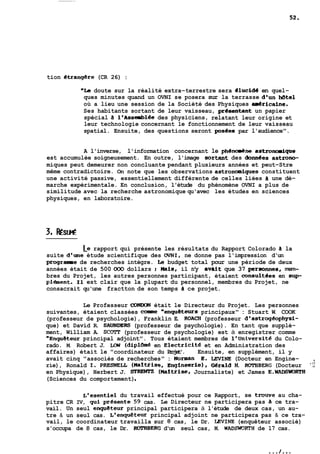tion étranggre (CR 26) : 
"Le doute sur la réalité extra-terrestre sera dlucide en quel-ques 
minutes quand un OVNI se posera sur la terrasse d'un Mtel 
où a lieu une session de la Société des Physiques dricaine. 
Ses habitants sortant de leur vaisseau, presentant un papier 
spécial B 1'Asseibiee des physiciens, relatant leur origine et 
leur technologie concernant le fonctionnement de leur vaisseau 
spatial. Ensuite, des questions seront posees par l'audience". 
A l'inverse, l'information concernant le phCene astroncaique 
est accumulée soigneusement. En outre, l'image sortant des dondes astrono-miques 
peut demeurer non concluante pendant plusieurs années et peut-Stre 
même contradictoire. On note que les observations astronamiques constituent 
une activité passive, essentiellement différente de celles liées B une dé-marche 
expérimentale. En conclusion, l'étude du phénomène OVNI a plus de 
similitude avec la recherche astronomique qu'avec les études en sciences 
physiques, en laboratoire. 
Le rapport qui présente les résultats du Rapport Colorado B la 
suite d'une étude scientifique des OVNI, ne donne pas l'impression d'un 
prograame de recherches intègre. Le budget total pour une période de deux 
années était de 500 000 dollars ; mis, il n'y avdit que 37 personnes, mem-bres 
du Projet, les autres personnes participant, étaient consultees en sup 
plément. 11 est clair que la plupart du personnel, membres du Projet, ne 
consacrait qu'une fractton de son temps B ce projet. 
Le Professeur CûNDûN était le Directeur du Projet. Les personnes 
suivantes, étaient classées coaeie "enqu&teurs principaux" : Stuart W. COOK 
(professeur de psychologie), Franklin E. ROACR (professeur d'astroghphysi-que) 
et David R. SAUNDERS (professeur de psychologie). En tant que supplé-ment, 
William A. SCOrr (professeur de psychologie) est à enregistrer comme 
"EnquSteur principal adjoint". Tous étaient membres de l'Université du Colo-rado. 
M. Robert J. LOW (dipl6isé en Electricite et en Administration des 
affaires) était le "coordinateur du Projet'. Ensuite, en supplément, il y 
avait cinq "associés de recherches" : Norman E. WNE (Docteur en Engine- , 
rie), Ronald 1. PRESNEU (Wartiise, Engineerie), Gerald M. ROTaBERG (Docteur 'i: 
en Physique), Herbert J. SI<REHn (MaTtrise, Journaliste) et James E.WADSWDRTI4 
(Sciences du comportement) . 
L'esentiel du travail effectué pour ce Rapport, se trouve au cha-pitre 
CR IV, qui presente 59 cas. Le Directeur ne participera pas a ce tra-vail. 
Un seul enqueteur principal participera à l'étude de deux cas, un au-tre 
& un seul cas. L'enquéteur principal adjoint ne participera pas & ce tra-vail, 
le coordinateur travailla sur 8 cas, le Dr. LEVINE (enquêteur associé) 
s'occupa de 8 cas, le Dr. ROTABERG d'un seul cas, M. WADSWORTH de 17 cas. 
 