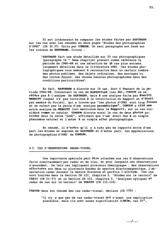 Il est intéressant de comparer les études faites par HARTMANN 
sur les cas avec les résumés en deux pages "Etudes des photographies 
d'OVNIm (CR 35.37) faits par CONDOIP. Un seul paragraphe est basé sur 
les travaux de HARTMANN. Citons : 
"HARTMANN fait une étude détaillée sur 35 cas photographiques 
(paragraphe 14 - 3ème chapitre) prenant comme référence la 
période de 1966-68 et une sélection de 18 cas plus anciens. 
largement détaillés dans la littérature OVNI. Ces études pho-tographiques 
nous amènent a reconnaitre dans un certain nombre 
des photos publiées, des objets ordinaires, des montages ou 
des contre-façons, des choses banales photographiées dans des 
conditions particuli€resm. 
En fait, HART- a discuté sur 14 cas, dont 6 Pmanant de la pé-riode 
1966-68. Concernant le cas de MCMINVILLE (cas 46). CONWN ne se 
référe pas à l'analyse de HARTMANN, mais a une analyse faite par Everitt 
MERRIlT (lequel n'a pas contribué a la constitution du Rapport et n'était 
pas membre du Projet), qui a trouvé que "les photos d'OVNI sont trop floues 
et ne valent pas la peine d'une analyse paramètrique". CONDON a cité une 
autre analyse de MERRITT (non mentionné dans le apport), sur un cas con-sidéré 
corne un canular. CONWN discuta aussi le cas de deux photos pu-bliees 
dans la revue "Look", affirmant que l'une était due a un simple 
phénomène naturel et l'autre a un simple effet photographique. 
En résumé, il s'av€re qu'il y a trPs peu de rapports entre d'une 
part les études et exposés de HARTMANN et d'autre part, les appréciaitons 
de photographies d'OVNI de CONDON. 
4.3. CAS D'OBSERVATIONS RADAR-VISUEL 
Une importance spéciale peut Stre attachée aux cas d'observations 
faits simultanément par radar et de visu, et pour lesquels ces observations 
s'accordent. De tels cas impliquent plusieurs témoignages : des observations 
effectuPes sur deux ou plusieurs bandes du spectre électromagnétique, l'ob-servation 
radar donnant la mesure distance et parfois l'altitude. Ces cas 
sont traités dans la Section CR III, chapitre 2, "Etudes sur le terrainm de 
CRAIG (CR 51-57) et la Section CR III, chapitre 5, "Analyses optiques et 
radar de cas sur le terrain" de TAAYER (CR 115-116). 
THAYER dans son résumé des cas radar-visuel, déclare (CR 175) : 
"11 n'y a que peu de cas radar-visuel qui n'aient une explication 
plausible, mais ils soht assez significatifs (1482N, cas 2)". 
 