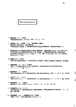 1. m, P.H. (1974) 
"p~ience",Sc ience, ml. 184, p. 1233 
2. ci3SXN, E.U. (1968) - D.S. GïMXR (1968) 
PmjectDirector, arûEditor 
"Çcientific Study of UiCdentified Flying Cbjects", Bantan Bmks, N.Y. 
3. sympsiua an unidentified Flying Cbjects : Hearings before the Onmiittee 
on Science and Astrowut.ics, US. H3use of Rqxesentatives, Ninetieth 
Cbqressc çecaid Session, Jdy 29, 1968 (US Goverrinent Printing Office, 
-ton, 1968) 
5. RElTNER, J.P. et al (1970) 
"tm> : an Appraisal of the pIoblenn, kstronautics aiid AeroMutics, 
Vol. 8, no 11, W. 49-51 
6. MüXNU3, J.E. (1971) 
"UR3 -ter no ln~ uticarsd ? mtmmutics, Vol. 9, no 7. pp. 66-7û ( 
7. m, G.D. (1971) 
"UV Boomiter no 2" Aeronautics and AstraMutics, Vol. 9, no 9, W.' -64 l 
8. MUXMMD, J.E. (1969) 
mi- of the Conoai Report, Icarus, Vol. 11, pp. 443-447 
9. SlURECK, P.A. (1973) 
m~~toif oAnst Fophysical~"A, stropiiysical Jd,Vo l. 182 
R>. 569-580 
10. SMXlES, D.R. & HWKïM R.R. (1968) 
"LE0 7 YES 1" New ARierican Lihtary, N.Y. 
