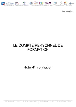 COOPERATION DES CENTRES DE GESTION DE LA FONCTION PUBLIQUE TERRITORIALE DE LA REGION NOUVELLE-AQUITAINE
CDG16 - CDG17 - CDG19 - CDG23 - CDG24 - CDG33 - CDG40 - CDG47 - CDG64 - CDG79 - CDG86 - CDG87
1/15
MAJ : avril 2018
LE COMPTE PERSONNEL DE
FORMATION
Note d’information
 