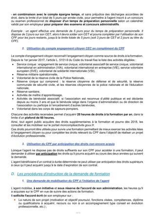 10/15
- en combinaison avec le compte épargne temps, et sans préjudice des décharges accordées de
droit, dans la limite d’un total de 5 jours par année civile, pour permettre à l'agent inscrit à un concours
ou examen professionnel de disposer d'un temps de préparation personnelle selon un calendrier
validé par son employeur pour préparer des examens et concours administratifs.
Exemple : un agent effectue une demande de 5 jours pour du temps de préparation personnelle. Il
dispose de 3 jours sur son CET, alors il devra solder son CET et pourra compléter par l’utilisation de son
CPF pour les jours restants, jusqu’à la limite totale de 5 jours (soit 3 jours de CET et 2 jours au titre du
CPF).
2. Utilisation du compte engagement citoyen CEC en complément du CPF
Le compte d’engagement citoyen reconnaît l’engagement citoyen comme source de droits à la formation.
Depuis le 1er janvier 2017, l’article L. 5151-9 du Code du travail fixe la liste des activités éligibles :
 Service civique : engagement de service civique, volontariat associatif de service civique, volontariat
international en administration (VIA), volontariat international en entreprise (VIE), service volontaire
européen (SVE), volontariat de solidarité internationale (VSI),
 Réserve militaire opérationnelle,
 Volontariat de la réserve civile de la Police Nationale,
 Réserve civique qui comprend : la réserve citoyenne de défense et de sécurité, la réserve
communale de sécurité civile, et les réserves citoyennes de la police nationale et de l'éducation
nationale,
 Réserve sanitaire,
 Activités de maître d’apprentissage,
 Activités de bénévolat associatif, si l’association est reconnue d’utilité publique et est déclarée
depuis au moins 3 ans et que le bénévole siège dans l’organe d’administration ou de direction de
l’association ou participe à l’encadrement d’autres bénévoles,
 Volontariat dans les corps de sapeurs-pompiers.
Chacune des activités recensées permet d’acquérir 20 heures de droits à la formation par an, dans la
limite d’un plafond de 60 heures.
Ainsi, tout agent public acquière des droits supplémentaires à la formation et pourra dès 2018, les
consulter et les mobiliser sur le portail moncompteactivite.gouv.fr.
Ces droits pourront être utilisés pour suivre une formation permettant de mieux exercer les activités liées
à l’engagement citoyen ou pour compléter les droits relevant du CPF dans l’objectif de réaliser un projet
d’évolution professionnelle.
3. Utilisation du CPF par anticipation des droits non encore acquis
Lorsque l’agent ne dispose pas de droits suffisants sur son CPF pour accéder à une formation, il peut
demander à utiliser par anticipation les droits qu’il pourra acquérir au cours des deux années qui suivent
la demande.
L’agent bénéficiaire d’un contrat à durée déterminée ne peut utiliser par anticipation des droits supérieurs
à ceux qu’il peut acquérir jusqu’à la date d’expiration de son contrat.
D. Les procédures d’instruction de la demande de formation
1. Une demande de mobilisation du CPF à l’initiative de l’agent
L’agent mobilise, à son initiative et sous réserve de l'accord de son administration, les heures qu'il
a acquises sur le CPF en vue de suivre des actions de formation.
Il sollicite l'accord écrit de son employeur sur :
 La nature de son projet (motivation et objectif poursuivi, fonctions visées, compétences, diplôme
ou qualifications à acquérir, recours ou non à un accompagnement type conseil en évolution
professionnelle, etc.) ;
 