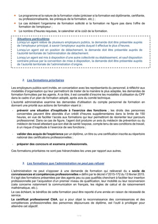 11/15
 Le programme et la nature de la formation visée (préciser si la formation est diplômante, certifiante,
ou professionnalisante, les prérequis de la formation, etc.) ;
 Le cas échéant l’organisme de formation sollicité si la formation ne figure pas dans l’offre de
formation de l’employeur ;
 Le nombre d’heures requises, le calendrier et le coût de la formation.
2. Les formations prioritaires
Les employeurs publics sont invités, en concertation avec les représentants du personnel, à réfléchir aux
modalités d’organisation qui leur permettront de traiter de la manière la plus adaptée, les demandes de
formation formulées par les agents. A ce titre, il est conseillé d’inscrire les modalités d’utilisation du CPF
dans le cadre d’un plan de formation adopté, après avis du comité technique.
L'autorité administrative examine les demandes d'utilisation du compte personnel de formation en
donnant une priorité aux actions de formation visant à :
- prévenir une situation d'inaptitude à l'exercice des fonctions ; les droits des personnes
concernées peuvent être abondés d’un crédit d’heures supplémentaires dans la limite de 150
heures, en vue de faciliter l’accès aux formations qui leur permettront de réorienter leur parcours
professionnel. Dans ce cas de figure, l’agent doit produire un avis du médecin de prévention ou du
médecin de travail attestant que son état de santé l’expose, compte tenu de ses conditions de travail,
à un risque d’inaptitude à l’exercice de ses fonctions ;
- valider des acquis de l'expérience par un diplôme, un titre ou une certification inscrite au répertoire
national des certifications professionnelles ;
- préparer des concours et examens professionnels.
Ces formations prioritaires ne sont pas hiérarchisées les unes par rapport aux autres.
3. Les formations que l’administration ne peut pas refuser
L'administration ne peut s'opposer à une demande de formation qui relèverait du « socle de
connaissances et compétences professionnelles » défini par le décret n°2015-172 du 13 février 2015.
Il s’agit des formations présentées par des agents peu ou pas qualifiés cherchant à faciliter leur insertion
professionnelle par l’acquisition d’un premier niveau de qualification, leur mobilité ou leur reconversion
(cela concerne notamment la communication en français, les règles de calcul et de raisonnement
mathématique, etc.).
Le cas échéant, le bénéfice de cette formation peut être reporté d’une année en raison de nécessité de
service.
Le certificat professionnel CléA, qui a pour objet la reconnaissance des connaissances et des
compétences professionnelles des personnes dépourvues de diplôme, est l’outil à privilégier pour
atteindre cet objectif.
Situations particulières
Lorsqu’un agent relève de plusieurs employeurs publics, la demande doit être présentée auprès
de l’employeur principal, à savoir l’employeur auprès duquel il effectue le plus d’heures.
Lorsqu’un agent est en position de détachement, la demande doit être présentée auprès de
l’autorité territoriale de l’administration de détachement.
Lorsqu’un agent est mis à disposition d’une autre collectivité ou établissement, et sauf disposition
contraire prévue par la convention de mise à disposition, la demande doit être présentée auprès
de l’autorité territoriale de l’administration d’origine.
 