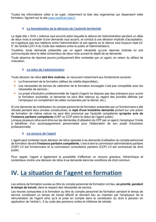 12/15
Toutes les informations utiles à ce sujet, notamment la liste des organismes qui dispensent cette
formation, figurent sur le site www.certificat-clea.fr.
4. La formalisation de la décision de l’autorité territoriale
La règle dite « SVA » (silence vaut accord) selon laquelle le silence de l’administration pendant un délai
de deux mois à compter d’une demande vaut accord, et conduit à une décision implicite d’acceptation,
ne s’applique pas aux relations entre l’administration et ses agents où le silence vaut toujours rejet (cf.
5° de l’article L231-4 du Code des relations entre le public et l'administration).
Toutefois, toute demande présentée par un agent nécessite qu’une réponse motivée lui soit
communiquée dans le délai contentieux de deux mois suivant le dépôt de sa demande.
Toute absence de réponse pourra juridiquement être contestée par un agent, en raison du défaut de
motivation.
5. Le refus de l’administration
Toute décision de refus doit être motivée, en recourant notamment aux fondements suivants :
 Le financement de la formation (défaut de crédits disponibles) ;
 Les nécessités de service (le calendrier de la formation envisagée n’est pas compatible avec les
nécessités de service) ;
 Le projet d’évolution professionnelle de l’agent (l’agent ne dispose pas des prérequis pour suivre
la formation souhaitée, la demande ne peut être retenue au regard des priorités définies par
l’employeur en complément de celles consacrées par le décret, etc.).
Si une demande de mobilisation du compte personnel de formation présentée par un fonctionnaire a été
refusée pendant deux années consécutives, le rejet d'une troisième demande portant sur une action
de formation de même nature ne peut être prononcé par l'autorité compétente qu'après avis de
l'instance paritaire compétente (CAP ou CCP selon le statut de l’agent public).
Lorsque plusieurs refus sont émis sur les demandes d’utilisation du CPF par un agent, l’employeur l’invite
à bénéficier d’un accompagnement personnalisé pour l’élaboration de son projet d’évolution
professionnelle.
6. Le recours de l’agent
L’agent peut contester toute décision de refus opposée à sa demande d’utilisation du compte personnel
de formation devant l'instance paritaire compétente, c’est-à-dire la commission administrative paritaire
(CAP) s’il est fonctionnaire et la commission consultative paritaire (CCP) s’il est contractuel de droit
public.
Pour rappel, l’agent a également la possibilité d’effectuer un recours gracieux, hiérarchique et
contentieux contre une décision de refus à sa demande dans les conditions de droit commun.
IV. La situation de l’agent en formation
Les actions de formation suivies au titre du compte personnel de formation ont lieu, en priorité, pendant
le temps de travail, dans le respect des nécessités de service.
Les heures consacrées à la formation au titre du compte personnel de formation pendant le temps de
service constituent un temps de travail effectif et donnent lieu au maintien par l'employeur de la
rémunération de l’agent ainsi qu’à la prise en compte dans la constitution du droit à pension en
application de l’article L. 5 du code des pensions civiles et militaires de retraite.
 