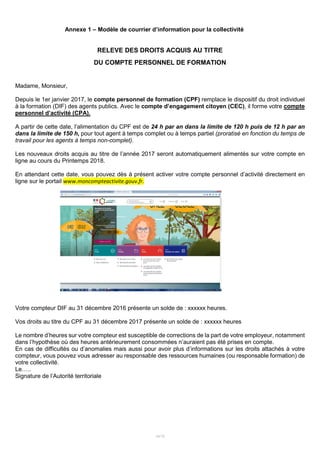 14/15
Annexe 1 – Modèle de courrier d’information pour la collectivité
RELEVE DES DROITS ACQUIS AU TITRE
DU COMPTE PERSONNEL DE FORMATION
Madame, Monsieur,
Depuis le 1er janvier 2017, le compte personnel de formation (CPF) remplace le dispositif du droit individuel
à la formation (DIF) des agents publics. Avec le compte d’engagement citoyen (CEC), il forme votre compte
personnel d’activité (CPA).
A partir de cette date, l’alimentation du CPF est de 24 h par an dans la limite de 120 h puis de 12 h par an
dans la limite de 150 h, pour tout agent à temps complet ou à temps partiel (proratisé en fonction du temps de
travail pour les agents à temps non-complet).
Les nouveaux droits acquis au titre de l’année 2017 seront automatiquement alimentés sur votre compte en
ligne au cours du Printemps 2018.
En attendant cette date, vous pouvez dès à présent activer votre compte personnel d’activité directement en
ligne sur le portail www.moncompteactivite.gouv.fr.
Votre compteur DIF au 31 décembre 2016 présente un solde de : xxxxxx heures.
Vos droits au titre du CPF au 31 décembre 2017 présente un solde de : xxxxxx heures
Le nombre d’heures sur votre compteur est susceptible de corrections de la part de votre employeur, notamment
dans l’hypothèse où des heures antérieurement consommées n’auraient pas été prises en compte.
En cas de difficultés ou d’anomalies mais aussi pour avoir plus d’informations sur les droits attachés à votre
compteur, vous pouvez vous adresser au responsable des ressources humaines (ou responsable formation) de
votre collectivité.
Le…..
Signature de l’Autorité territoriale
 