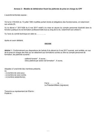 15/15
Annexe 2 – Modèle de délibération fixant les plafonds de prise en charge du CPF
L’autorité territoriale expose :
VU la loi n°83-634 du 13 juillet 1983 modifiée portant droits et obligations des fonctionnaires, et notamment
son article 20,
Vu le décret n° 2017-928 du 6 mai 2017 relatif à la mise en œuvre du compte personnel d'activité dans la
fonction publique et à la formation professionnelle tout au long de la vie, notamment son article 9 ;
Vu l’avis du comité technique en date du …………..,
Après en avoir délibéré,
DECIDE
Article 1 : Conformément aux dispositions de l’article 9 du décret du 6 mai 2017 susvisé, sont arrêtés, en vue
de la prise en charge des frais qui se rattachent aux formations suivies au titre du compte personnel de
formation, les plafonds suivants :
- plafond horaire* : X euros ;
- et/ou plafond par action de formation* : X euros.
Adoptée à l’unanimité des membres présents,
ou
- à (nombre de voix) pour,
- à (nombre de voix) contre,
- à (nombre) abstention(s).
Fait à …………, le ……
Le Président/Maire (signature)
Transmis au représentant de l’Etat le :
Publié le :
 