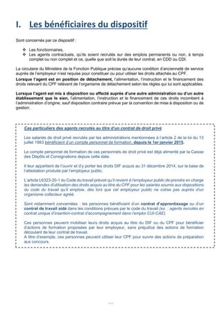 4/15
I. Les bénéficiaires du dispositif
Sont concernés par ce dispositif :
 Les fonctionnaires,
 Les agents contractuels, qu’ils soient recrutés sur des emplois permanents ou non, à temps
complet ou non complet et ce, quelle que soit la durée de leur contrat, en CDD ou CDI.
La circulaire du Ministère de la Fonction Publique précise qu’aucune condition d’ancienneté de service
auprès de l’employeur n’est requise pour constituer ou pour utiliser les droits attachés au CPF.
Lorsque l’agent est en position de détachement, l’alimentation, l’instruction et le financement des
droits relevant du CPF relèvent de l’organisme de détachement selon les règles qui lui sont applicables.
Lorsque l’agent est mis à disposition ou affecté auprès d’une autre administration ou d’un autre
établissement que le sien, l’alimentation, l’instruction et le financement de ces droits incombent à
l’administration d’origine, sauf disposition contraire prévue par la convention de mise à disposition ou de
gestion.
Cas particuliers des agents recrutés au titre d’un contrat de droit privé
Les salariés de droit privé recrutés par les administrations mentionnées à l’article 2 de la loi du 13
juillet 1983 bénéficient d’un compte personnel de formation, depuis le 1er janvier 2015.
Le compte personnel de formation de ces personnels de droit privé est déjà alimenté par la Caisse
des Dépôts et Consignations depuis cette date.
Il leur appartient de l’ouvrir et d’y porter les droits DIF acquis au 31 décembre 2014, sur la base de
l’attestation produite par l’employeur public.
L’article L6323-20-1 du Code du travail prévoit qu’il revient à l’employeur public de prendre en charge
les demandes d’utilisation des droits acquis au titre du CPF pour les salariés soumis aux dispositions
du code du travail qu’il emploie, dès lors que cet employeur public ne cotise pas auprès d’un
organisme collecteur agréé.
Sont notamment concernées : les personnes bénéficiant d’un contrat d’apprentissage ou d’un
contrat de travail aidé dans les conditions prévues par le code du travail (ex. : agents recrutés en
contrat unique d’insertion-contrat d’accompagnement dans l’emploi CUI-CAE).
Ces personnes peuvent mobiliser leurs droits acquis au titre du DIF ou du CPF pour bénéficier
d’actions de formation proposées par leur employeur, sans préjudice des actions de formation
découlant de leur contrat de travail.
A titre d’exemple, ces personnes peuvent utiliser leur CPF pour suivre des actions de préparation
aux concours.
 