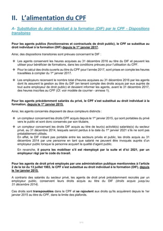 5/15
II. L’alimentation du CPF
A- Substitution du droit individuel à la formation (DIF) par le CPF - Dispositions
transitoires
Pour les agents publics (fonctionnaires et contractuels de droit public), le CPF se substitue au
droit individuel à la formation (DIF) depuis le 1er
janvier 2017.
Ainsi, des dispositions transitoires sont prévues concernant le DIF :
 Les agents conservent les heures acquises au 31 décembre 2016 au titre du DIF et peuvent les
utiliser pour bénéficier de formations, dans les conditions prévues pour l’utilisation du CPF.
 Pour le calcul des droits ouverts au titre du CPF pour l’année 2017, sont prises en compte les heures
travaillées à compter du 1er
janvier 2017.
 Les employeurs recensent le nombre total d’heures acquises au 31 décembre 2016 par les agents
dont ils assurent la gestion au titre du DIF (en tenant compte des droits acquis par eux auprès de
tout autre employeur de droit public) et devaient informer les agents, avant le 31 décembre 2017,
des heures inscrites au CPF (Cf. voir modèle de courrier - annexe 1).
Pour les agents précédemment salariés du privé, le CPF s’est substitué au droit individuel à la
formation, depuis le 1er
janvier 2015.
Ainsi, les agents concernés disposent de deux compteurs distincts :
 un compteur concernant les droits CPF acquis depuis le 1er
janvier 2015, qui sont portables du privé
vers le public et sont donc conservés par son titulaire,
 un compteur concernant les droits DIF acquis au titre de leur(s) activité(s) salariée(s) du secteur
privé, au 31 décembre 2014, lesquels seront perdus à la date du 1er
janvier 2021 s’ils ne sont pas
préalablement utilisés.
En effet, le DIF n’étant pas portable entre les secteurs privés et public, les droits acquis au 31
décembre 2014 par une personne en tant que salarié ne peuvent être invoqués auprès d’un
employeur public lorsque la personne acquiert la qualité d’agent public.
En revanche, il pourra les mobiliser s’il est réemployé par la suite et d’ici 2021, par un
employeur régi par le code du travail.
Pour les agents de droit privé employés par une administration publique mentionnées à l’article
2 de la loi du 13 juillet 1983, le CPF s’est substitué au droit individuel à la formation (DIF), depuis
le 1er janvier 2015.
A contrario des salariés du secteur privé, les agents de droit privé précédemment recrutés par un
employeur public, conservent leurs droits acquis au titre du DIF (droits acquis jusqu’au
31 décembre 2014).
Ces droits sont transposables dans le CPF et se rajoutent aux droits qu'ils acquièrent depuis le 1er
janvier 2015 au titre du CPF, dans la limite des plafonds.
 