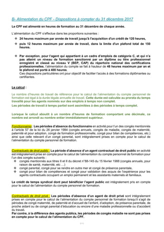 6/15
B- Alimentation du CPF - Dispositions à compter du 31 décembre 2017
Le CPF est alimenté en heures de formation au 31 décembre de chaque année.
L’alimentation du CPF s’effectue dans les proportions suivantes :
 24 heures maximum par année de travail jusqu'à l'acquisition d'un crédit de 120 heures,
 puis 12 heures maximum par année de travail, dans la limite d'un plafond total de 150
heures.
 Par exception, pour l’agent qui appartient à un cadre d’emplois de catégorie C, et qui n’a
pas atteint un niveau de formation sanctionné par un diplôme ou titre professionnel
enregistré et classé au niveau V (BEP, CAP) du répertoire national des certifications
professionnelles, l’alimentation du compte se fait à hauteur de 48 heures maximum par an et
le plafond est porté à 400 heures.
Ces dispositions particulières ont pour objectif de faciliter l’accès à des formations diplômantes ou
certifiantes.
Le calcul :
Le nombre d’heures de travail de référence pour le calcul de l’alimentation du compte personnel de
formation est égal à la durée légale annuelle de travail. Cette durée est calculée au prorata du temps
travaillé pour les agents nommés sur des emplois à temps non complet.
Les périodes de travail à temps partiel sont assimilées à des périodes à temps complet.
Lorsque le calcul aboutit à un nombre d’heures de formation comportant une décimale, ce
nombre est arrondi au nombre entier immédiatement supérieur.
Fonctionnaires : Les périodes d’absence du fonctionnaire en activité pour l’un des congés mentionnés
à l’article 57 de la loi du 26 janvier 1984 (congés annuels, congés de maladie, congés de maternité,
paternité et pour adoption, congé de formation professionnelle, congé pour bilan de compétences, etc.)
ainsi que celle relevant d’un congé parental, sont intégralement prises en compte pour le calcul de
l’alimentation du compte personnel de formation.
Contractuels de droit public : La période d’absence d’un agent contractuel de droit public en activité
est intégralement prise en compte pour le calcul de l’alimentation du compte personnel de formation pour
l’un des congés suivants :
 congés mentionnés aux titres II et II du décret n°88-145 du 15 février 1988 (congés annuels, pour
raison de santé, maternité, etc …)
 congé parental, congé pour se rendre en outre mer et congé de présence parentale,
 congé pour bilan de compétences et congé pour validation des acquis de l’expérience pour les
agents contractuels occupant un emploi permanent et les assistants maternels et familiaux.
Le crédit de temps syndical dont peut bénéficier l’agent public est intégralement pris en compte
pour le calcul de l’alimentation du compte personnel de formation.
Contractuels de droit privé : Les périodes d’absence d’un agent de droit privé sont intégralement
prises en compte pour le calcul de l’alimentation du compte personnel de formation lorsqu’il s’agit de
périodes de congé maternité, de paternité et d’accueil de l’enfant, d’adoption, de présence parentale, de
proche aidant ou de congé parental d’éducation ou encore d’une maladie professionnelle ou d’accident
du travail.
Par contre, à la différence des agents publics, les périodes de congés maladie ne sont pas prises
en compte pour le calcul de l’alimentation du CPF.
 